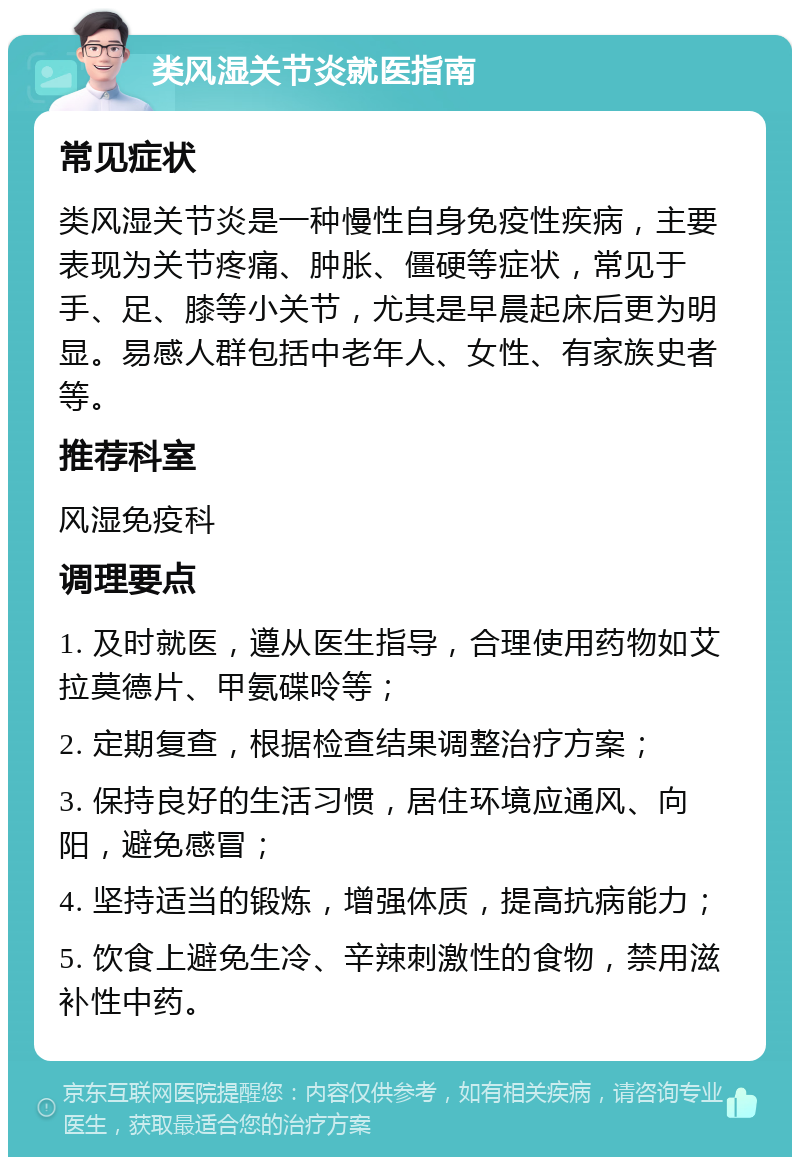 类风湿关节炎就医指南 常见症状 类风湿关节炎是一种慢性自身免疫性疾病，主要表现为关节疼痛、肿胀、僵硬等症状，常见于手、足、膝等小关节，尤其是早晨起床后更为明显。易感人群包括中老年人、女性、有家族史者等。 推荐科室 风湿免疫科 调理要点 1. 及时就医，遵从医生指导，合理使用药物如艾拉莫德片、甲氨碟呤等； 2. 定期复查，根据检查结果调整治疗方案； 3. 保持良好的生活习惯，居住环境应通风、向阳，避免感冒； 4. 坚持适当的锻炼，增强体质，提高抗病能力； 5. 饮食上避免生冷、辛辣刺激性的食物，禁用滋补性中药。