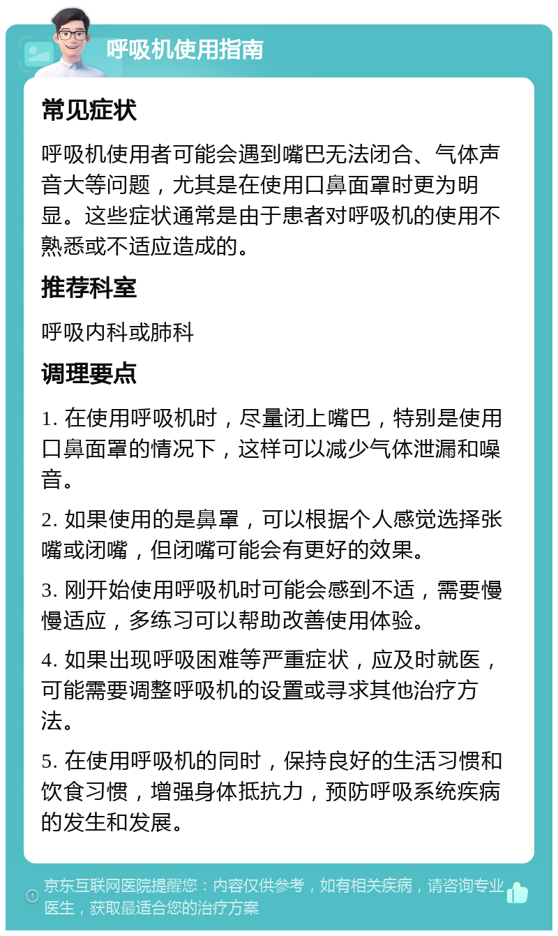 呼吸机使用指南 常见症状 呼吸机使用者可能会遇到嘴巴无法闭合、气体声音大等问题，尤其是在使用口鼻面罩时更为明显。这些症状通常是由于患者对呼吸机的使用不熟悉或不适应造成的。 推荐科室 呼吸内科或肺科 调理要点 1. 在使用呼吸机时，尽量闭上嘴巴，特别是使用口鼻面罩的情况下，这样可以减少气体泄漏和噪音。 2. 如果使用的是鼻罩，可以根据个人感觉选择张嘴或闭嘴，但闭嘴可能会有更好的效果。 3. 刚开始使用呼吸机时可能会感到不适，需要慢慢适应，多练习可以帮助改善使用体验。 4. 如果出现呼吸困难等严重症状，应及时就医，可能需要调整呼吸机的设置或寻求其他治疗方法。 5. 在使用呼吸机的同时，保持良好的生活习惯和饮食习惯，增强身体抵抗力，预防呼吸系统疾病的发生和发展。