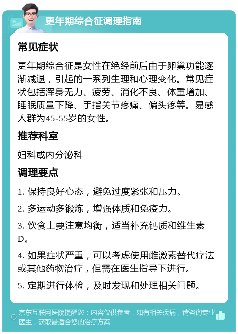 更年期综合征调理指南 常见症状 更年期综合征是女性在绝经前后由于卵巢功能逐渐减退，引起的一系列生理和心理变化。常见症状包括浑身无力、疲劳、消化不良、体重增加、睡眠质量下降、手指关节疼痛、偏头疼等。易感人群为45-55岁的女性。 推荐科室 妇科或内分泌科 调理要点 1. 保持良好心态，避免过度紧张和压力。 2. 多运动多锻炼，增强体质和免疫力。 3. 饮食上要注意均衡，适当补充钙质和维生素D。 4. 如果症状严重，可以考虑使用雌激素替代疗法或其他药物治疗，但需在医生指导下进行。 5. 定期进行体检，及时发现和处理相关问题。