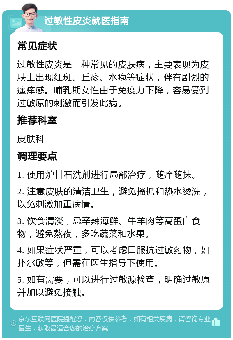 过敏性皮炎就医指南 常见症状 过敏性皮炎是一种常见的皮肤病，主要表现为皮肤上出现红斑、丘疹、水疱等症状，伴有剧烈的瘙痒感。哺乳期女性由于免疫力下降，容易受到过敏原的刺激而引发此病。 推荐科室 皮肤科 调理要点 1. 使用炉甘石洗剂进行局部治疗，随痒随抹。 2. 注意皮肤的清洁卫生，避免搔抓和热水烫洗，以免刺激加重病情。 3. 饮食清淡，忌辛辣海鲜、牛羊肉等高蛋白食物，避免熬夜，多吃蔬菜和水果。 4. 如果症状严重，可以考虑口服抗过敏药物，如扑尔敏等，但需在医生指导下使用。 5. 如有需要，可以进行过敏源检查，明确过敏原并加以避免接触。