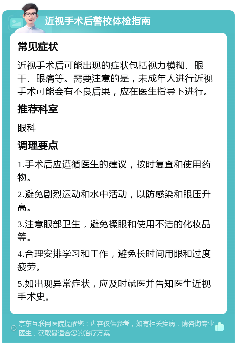 近视手术后警校体检指南 常见症状 近视手术后可能出现的症状包括视力模糊、眼干、眼痛等。需要注意的是，未成年人进行近视手术可能会有不良后果，应在医生指导下进行。 推荐科室 眼科 调理要点 1.手术后应遵循医生的建议，按时复查和使用药物。 2.避免剧烈运动和水中活动，以防感染和眼压升高。 3.注意眼部卫生，避免揉眼和使用不洁的化妆品等。 4.合理安排学习和工作，避免长时间用眼和过度疲劳。 5.如出现异常症状，应及时就医并告知医生近视手术史。