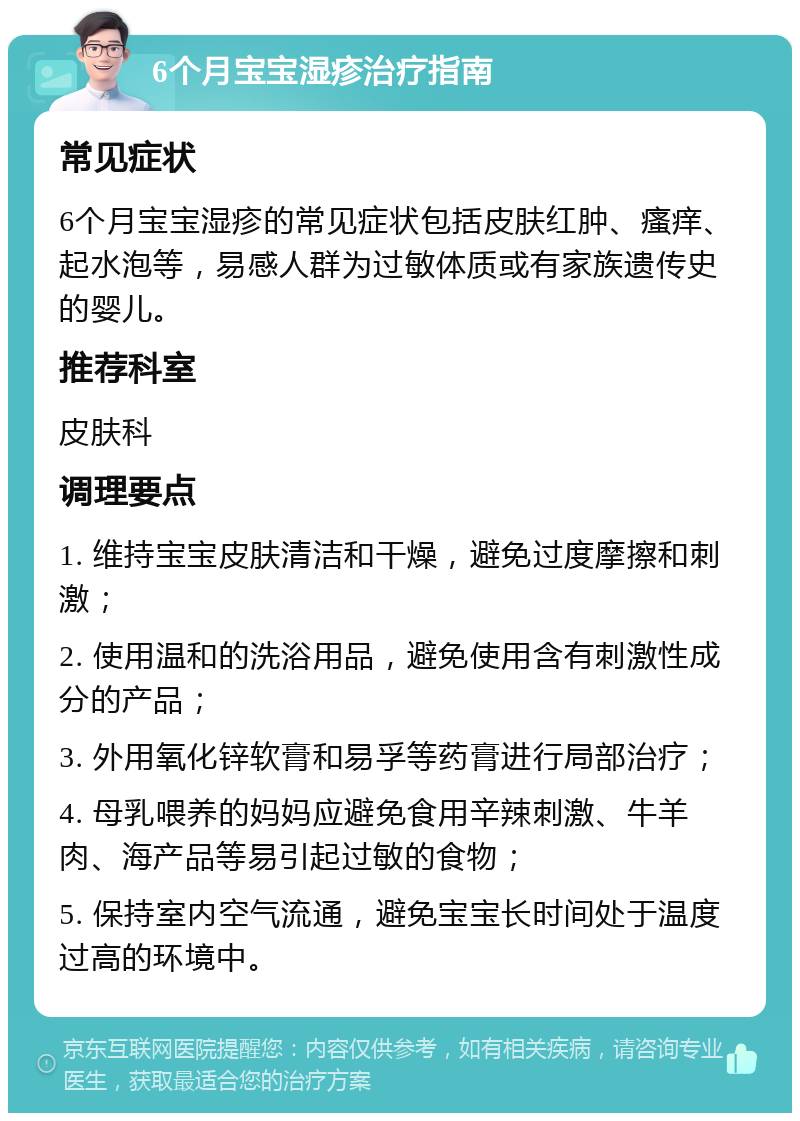 6个月宝宝湿疹治疗指南 常见症状 6个月宝宝湿疹的常见症状包括皮肤红肿、瘙痒、起水泡等，易感人群为过敏体质或有家族遗传史的婴儿。 推荐科室 皮肤科 调理要点 1. 维持宝宝皮肤清洁和干燥，避免过度摩擦和刺激； 2. 使用温和的洗浴用品，避免使用含有刺激性成分的产品； 3. 外用氧化锌软膏和易孚等药膏进行局部治疗； 4. 母乳喂养的妈妈应避免食用辛辣刺激、牛羊肉、海产品等易引起过敏的食物； 5. 保持室内空气流通，避免宝宝长时间处于温度过高的环境中。