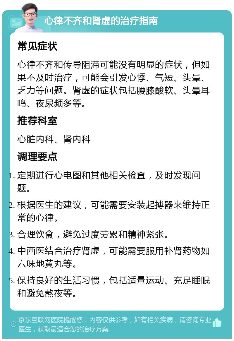 心律不齐和肾虚的治疗指南 常见症状 心律不齐和传导阻滞可能没有明显的症状，但如果不及时治疗，可能会引发心悸、气短、头晕、乏力等问题。肾虚的症状包括腰膝酸软、头晕耳鸣、夜尿频多等。 推荐科室 心脏内科、肾内科 调理要点 定期进行心电图和其他相关检查，及时发现问题。 根据医生的建议，可能需要安装起搏器来维持正常的心律。 合理饮食，避免过度劳累和精神紧张。 中西医结合治疗肾虚，可能需要服用补肾药物如六味地黄丸等。 保持良好的生活习惯，包括适量运动、充足睡眠和避免熬夜等。