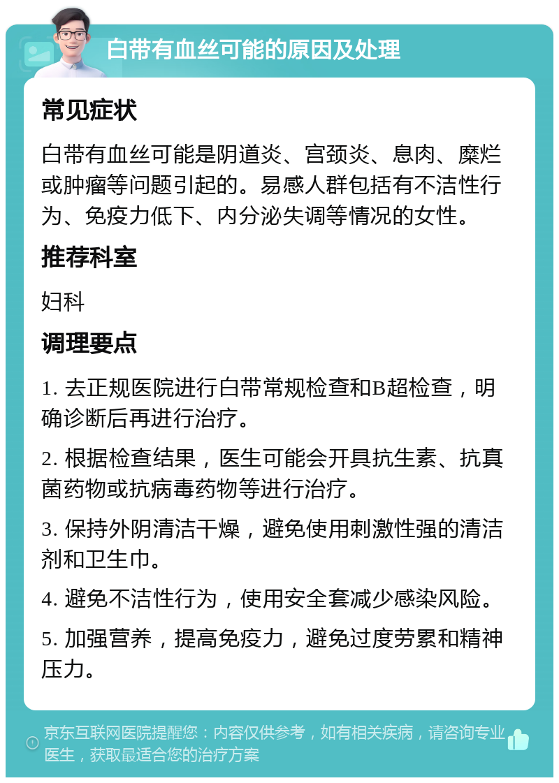 白带有血丝可能的原因及处理 常见症状 白带有血丝可能是阴道炎、宫颈炎、息肉、糜烂或肿瘤等问题引起的。易感人群包括有不洁性行为、免疫力低下、内分泌失调等情况的女性。 推荐科室 妇科 调理要点 1. 去正规医院进行白带常规检查和B超检查，明确诊断后再进行治疗。 2. 根据检查结果，医生可能会开具抗生素、抗真菌药物或抗病毒药物等进行治疗。 3. 保持外阴清洁干燥，避免使用刺激性强的清洁剂和卫生巾。 4. 避免不洁性行为，使用安全套减少感染风险。 5. 加强营养，提高免疫力，避免过度劳累和精神压力。