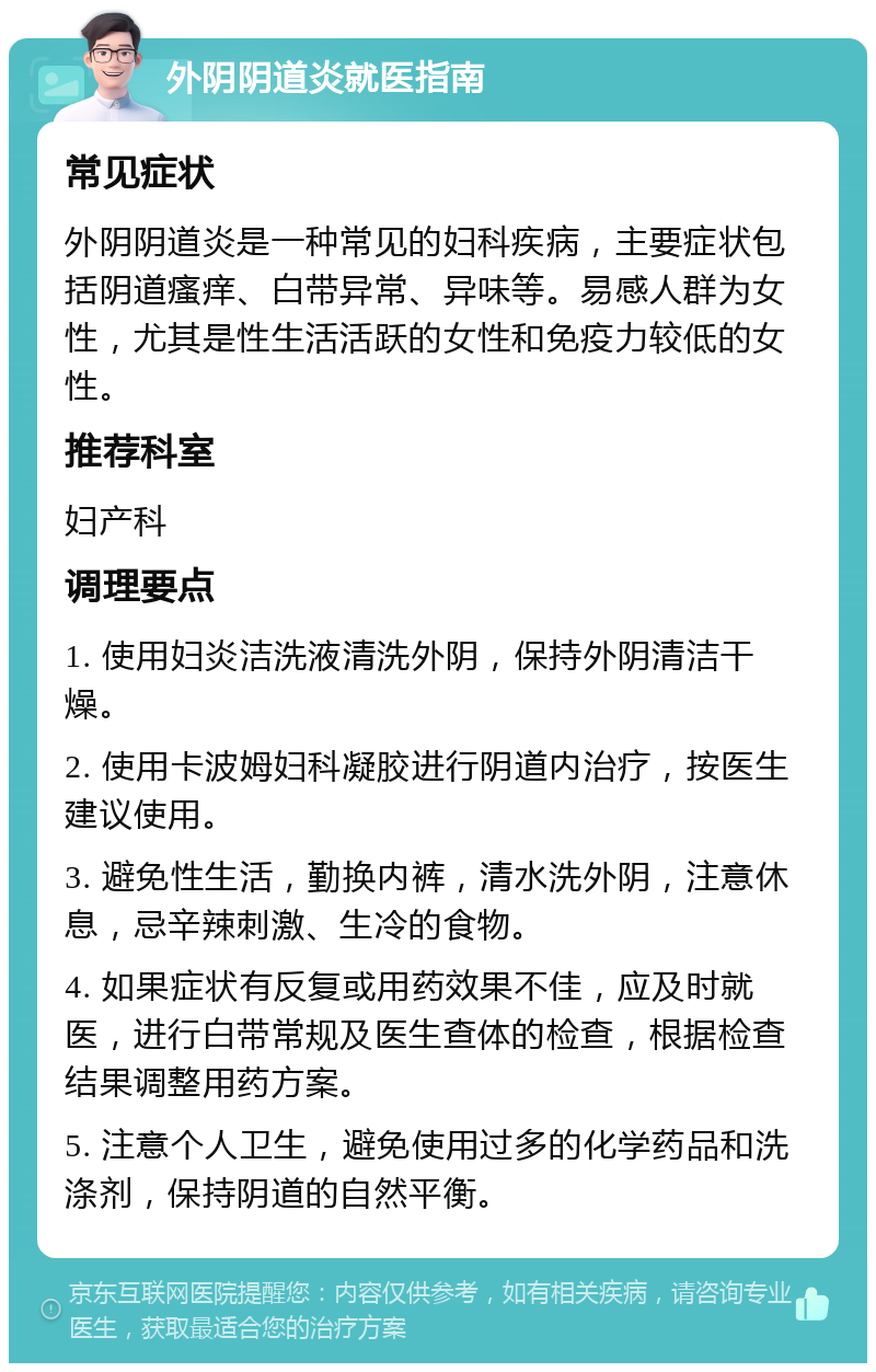 外阴阴道炎就医指南 常见症状 外阴阴道炎是一种常见的妇科疾病，主要症状包括阴道瘙痒、白带异常、异味等。易感人群为女性，尤其是性生活活跃的女性和免疫力较低的女性。 推荐科室 妇产科 调理要点 1. 使用妇炎洁洗液清洗外阴，保持外阴清洁干燥。 2. 使用卡波姆妇科凝胶进行阴道内治疗，按医生建议使用。 3. 避免性生活，勤换内裤，清水洗外阴，注意休息，忌辛辣刺激、生冷的食物。 4. 如果症状有反复或用药效果不佳，应及时就医，进行白带常规及医生查体的检查，根据检查结果调整用药方案。 5. 注意个人卫生，避免使用过多的化学药品和洗涤剂，保持阴道的自然平衡。