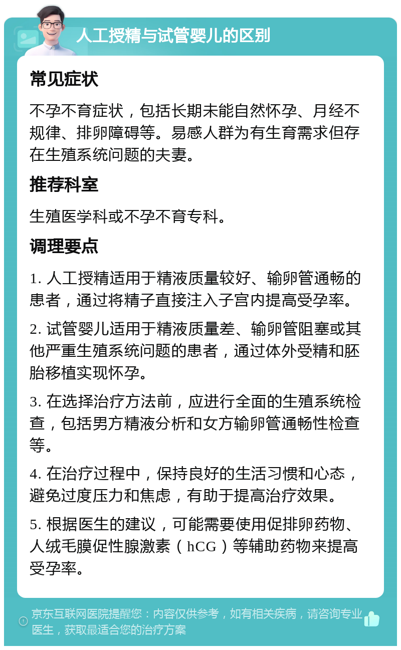 人工授精与试管婴儿的区别 常见症状 不孕不育症状，包括长期未能自然怀孕、月经不规律、排卵障碍等。易感人群为有生育需求但存在生殖系统问题的夫妻。 推荐科室 生殖医学科或不孕不育专科。 调理要点 1. 人工授精适用于精液质量较好、输卵管通畅的患者，通过将精子直接注入子宫内提高受孕率。 2. 试管婴儿适用于精液质量差、输卵管阻塞或其他严重生殖系统问题的患者，通过体外受精和胚胎移植实现怀孕。 3. 在选择治疗方法前，应进行全面的生殖系统检查，包括男方精液分析和女方输卵管通畅性检查等。 4. 在治疗过程中，保持良好的生活习惯和心态，避免过度压力和焦虑，有助于提高治疗效果。 5. 根据医生的建议，可能需要使用促排卵药物、人绒毛膜促性腺激素（hCG）等辅助药物来提高受孕率。