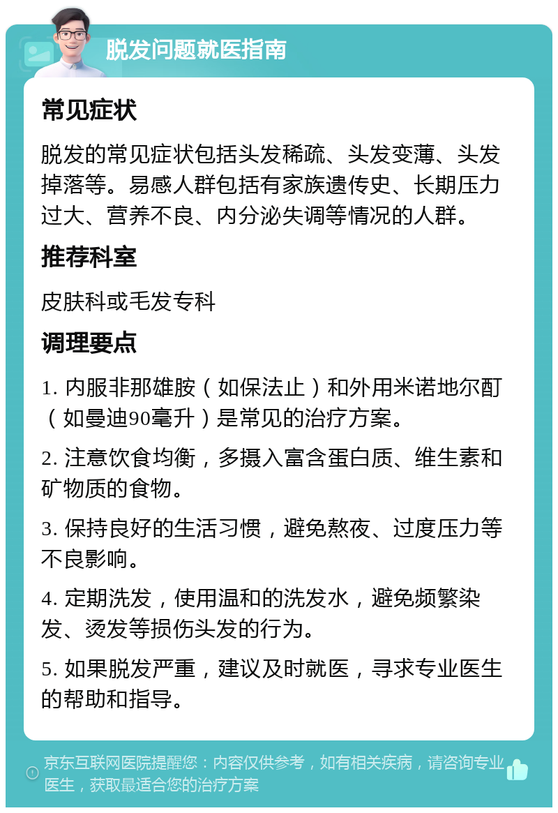 脱发问题就医指南 常见症状 脱发的常见症状包括头发稀疏、头发变薄、头发掉落等。易感人群包括有家族遗传史、长期压力过大、营养不良、内分泌失调等情况的人群。 推荐科室 皮肤科或毛发专科 调理要点 1. 内服非那雄胺（如保法止）和外用米诺地尔酊（如曼迪90毫升）是常见的治疗方案。 2. 注意饮食均衡，多摄入富含蛋白质、维生素和矿物质的食物。 3. 保持良好的生活习惯，避免熬夜、过度压力等不良影响。 4. 定期洗发，使用温和的洗发水，避免频繁染发、烫发等损伤头发的行为。 5. 如果脱发严重，建议及时就医，寻求专业医生的帮助和指导。