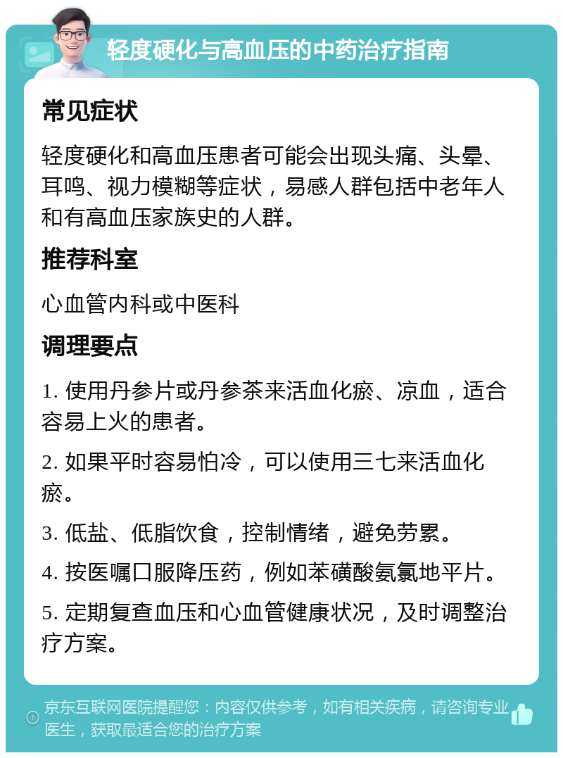 轻度硬化与高血压的中药治疗指南 常见症状 轻度硬化和高血压患者可能会出现头痛、头晕、耳鸣、视力模糊等症状，易感人群包括中老年人和有高血压家族史的人群。 推荐科室 心血管内科或中医科 调理要点 1. 使用丹参片或丹参茶来活血化瘀、凉血，适合容易上火的患者。 2. 如果平时容易怕冷，可以使用三七来活血化瘀。 3. 低盐、低脂饮食，控制情绪，避免劳累。 4. 按医嘱口服降压药，例如苯磺酸氨氯地平片。 5. 定期复查血压和心血管健康状况，及时调整治疗方案。