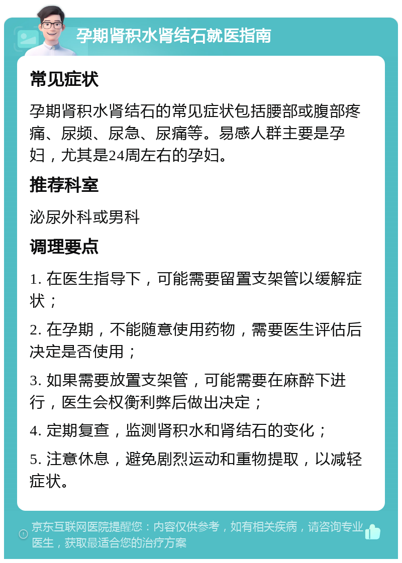 孕期肾积水肾结石就医指南 常见症状 孕期肾积水肾结石的常见症状包括腰部或腹部疼痛、尿频、尿急、尿痛等。易感人群主要是孕妇，尤其是24周左右的孕妇。 推荐科室 泌尿外科或男科 调理要点 1. 在医生指导下，可能需要留置支架管以缓解症状； 2. 在孕期，不能随意使用药物，需要医生评估后决定是否使用； 3. 如果需要放置支架管，可能需要在麻醉下进行，医生会权衡利弊后做出决定； 4. 定期复查，监测肾积水和肾结石的变化； 5. 注意休息，避免剧烈运动和重物提取，以减轻症状。