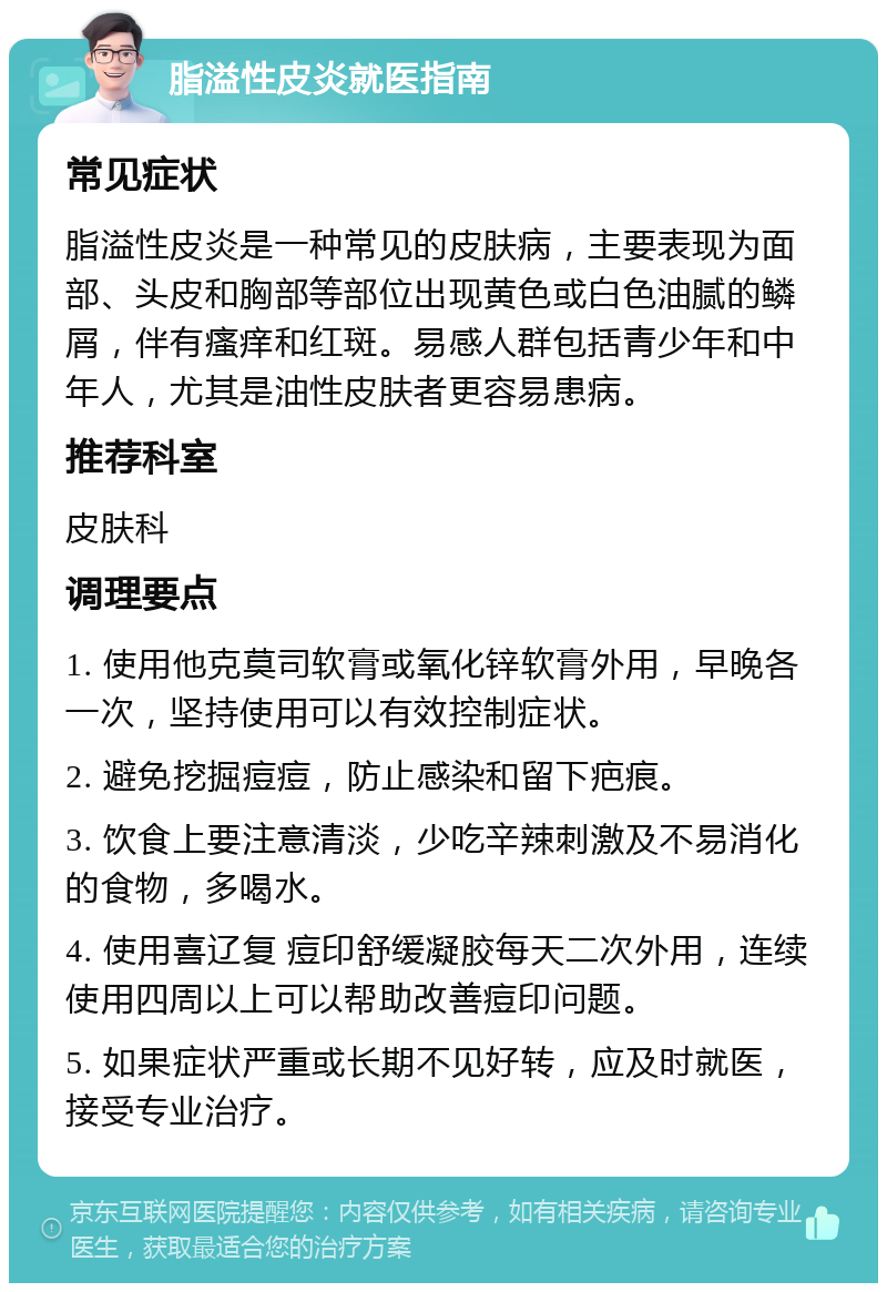 脂溢性皮炎就医指南 常见症状 脂溢性皮炎是一种常见的皮肤病，主要表现为面部、头皮和胸部等部位出现黄色或白色油腻的鳞屑，伴有瘙痒和红斑。易感人群包括青少年和中年人，尤其是油性皮肤者更容易患病。 推荐科室 皮肤科 调理要点 1. 使用他克莫司软膏或氧化锌软膏外用，早晚各一次，坚持使用可以有效控制症状。 2. 避免挖掘痘痘，防止感染和留下疤痕。 3. 饮食上要注意清淡，少吃辛辣刺激及不易消化的食物，多喝水。 4. 使用喜辽复 痘印舒缓凝胶每天二次外用，连续使用四周以上可以帮助改善痘印问题。 5. 如果症状严重或长期不见好转，应及时就医，接受专业治疗。