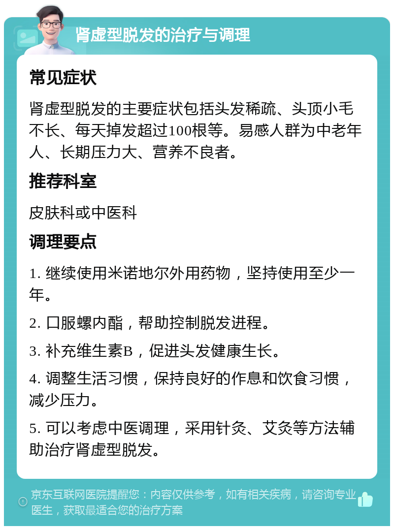 肾虚型脱发的治疗与调理 常见症状 肾虚型脱发的主要症状包括头发稀疏、头顶小毛不长、每天掉发超过100根等。易感人群为中老年人、长期压力大、营养不良者。 推荐科室 皮肤科或中医科 调理要点 1. 继续使用米诺地尔外用药物，坚持使用至少一年。 2. 口服螺内酯，帮助控制脱发进程。 3. 补充维生素B，促进头发健康生长。 4. 调整生活习惯，保持良好的作息和饮食习惯，减少压力。 5. 可以考虑中医调理，采用针灸、艾灸等方法辅助治疗肾虚型脱发。