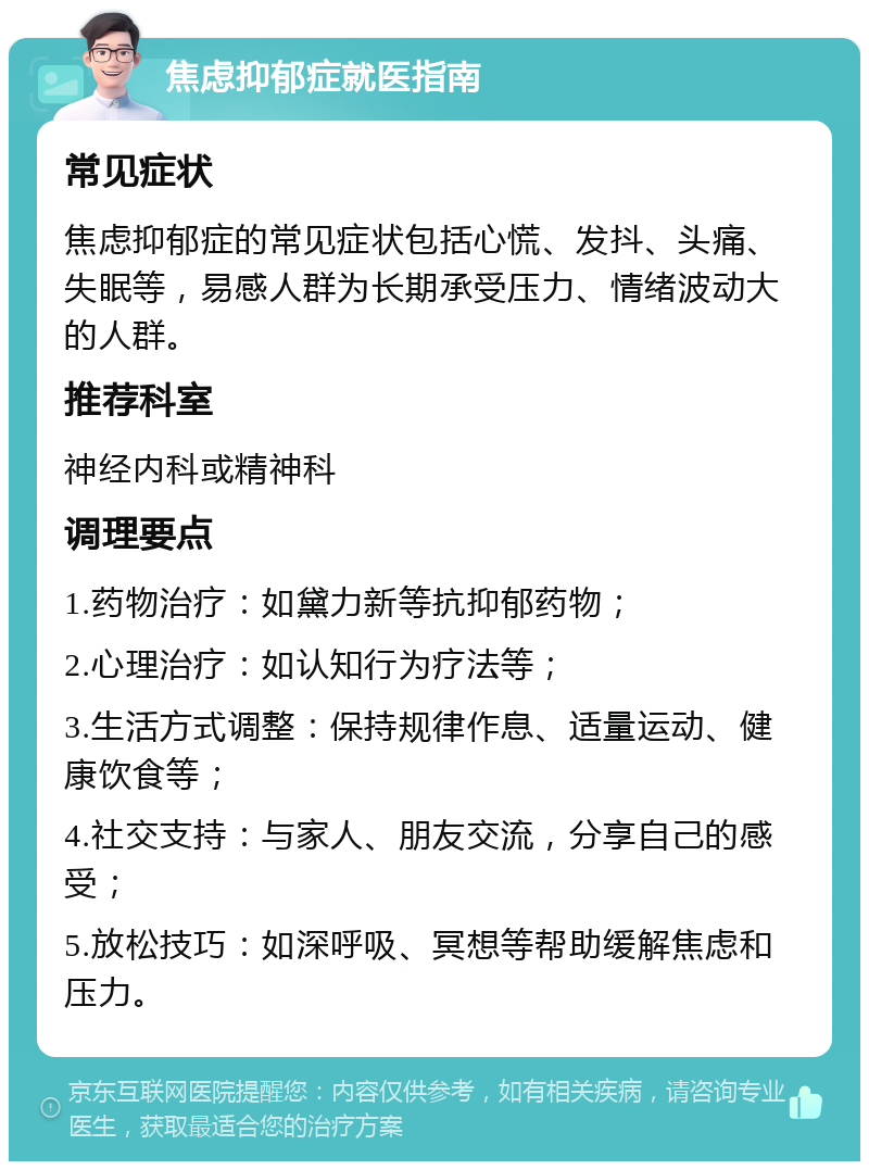 焦虑抑郁症就医指南 常见症状 焦虑抑郁症的常见症状包括心慌、发抖、头痛、失眠等，易感人群为长期承受压力、情绪波动大的人群。 推荐科室 神经内科或精神科 调理要点 1.药物治疗：如黛力新等抗抑郁药物； 2.心理治疗：如认知行为疗法等； 3.生活方式调整：保持规律作息、适量运动、健康饮食等； 4.社交支持：与家人、朋友交流，分享自己的感受； 5.放松技巧：如深呼吸、冥想等帮助缓解焦虑和压力。