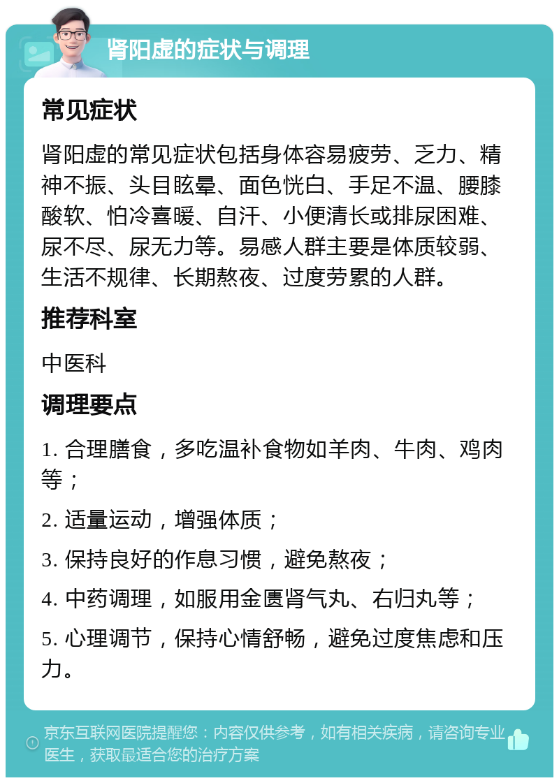 肾阳虚的症状与调理 常见症状 肾阳虚的常见症状包括身体容易疲劳、乏力、精神不振、头目眩晕、面色恍白、手足不温、腰膝酸软、怕冷喜暖、自汗、小便清长或排尿困难、尿不尽、尿无力等。易感人群主要是体质较弱、生活不规律、长期熬夜、过度劳累的人群。 推荐科室 中医科 调理要点 1. 合理膳食，多吃温补食物如羊肉、牛肉、鸡肉等； 2. 适量运动，增强体质； 3. 保持良好的作息习惯，避免熬夜； 4. 中药调理，如服用金匮肾气丸、右归丸等； 5. 心理调节，保持心情舒畅，避免过度焦虑和压力。