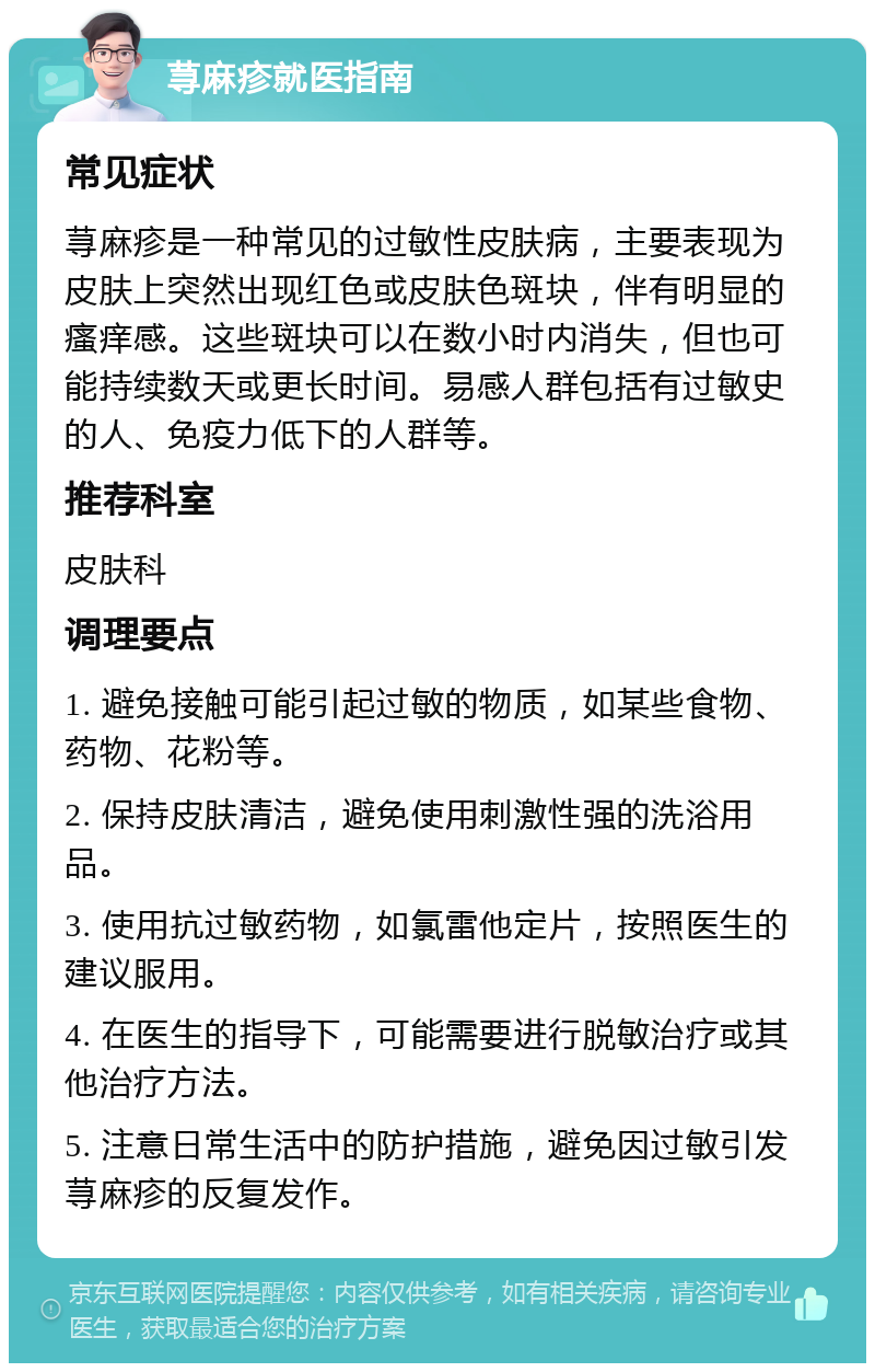 荨麻疹就医指南 常见症状 荨麻疹是一种常见的过敏性皮肤病，主要表现为皮肤上突然出现红色或皮肤色斑块，伴有明显的瘙痒感。这些斑块可以在数小时内消失，但也可能持续数天或更长时间。易感人群包括有过敏史的人、免疫力低下的人群等。 推荐科室 皮肤科 调理要点 1. 避免接触可能引起过敏的物质，如某些食物、药物、花粉等。 2. 保持皮肤清洁，避免使用刺激性强的洗浴用品。 3. 使用抗过敏药物，如氯雷他定片，按照医生的建议服用。 4. 在医生的指导下，可能需要进行脱敏治疗或其他治疗方法。 5. 注意日常生活中的防护措施，避免因过敏引发荨麻疹的反复发作。