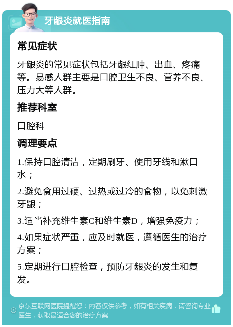 牙龈炎就医指南 常见症状 牙龈炎的常见症状包括牙龈红肿、出血、疼痛等。易感人群主要是口腔卫生不良、营养不良、压力大等人群。 推荐科室 口腔科 调理要点 1.保持口腔清洁，定期刷牙、使用牙线和漱口水； 2.避免食用过硬、过热或过冷的食物，以免刺激牙龈； 3.适当补充维生素C和维生素D，增强免疫力； 4.如果症状严重，应及时就医，遵循医生的治疗方案； 5.定期进行口腔检查，预防牙龈炎的发生和复发。