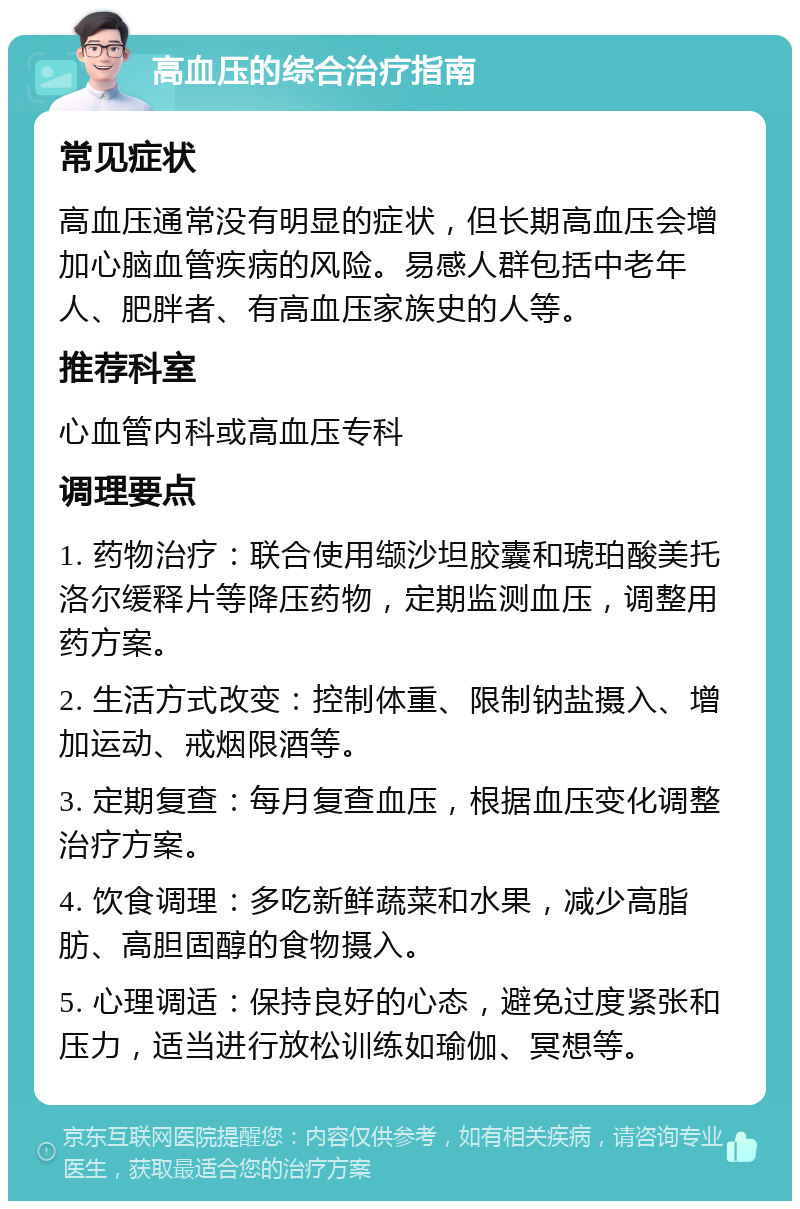 高血压的综合治疗指南 常见症状 高血压通常没有明显的症状，但长期高血压会增加心脑血管疾病的风险。易感人群包括中老年人、肥胖者、有高血压家族史的人等。 推荐科室 心血管内科或高血压专科 调理要点 1. 药物治疗：联合使用缬沙坦胶囊和琥珀酸美托洛尔缓释片等降压药物，定期监测血压，调整用药方案。 2. 生活方式改变：控制体重、限制钠盐摄入、增加运动、戒烟限酒等。 3. 定期复查：每月复查血压，根据血压变化调整治疗方案。 4. 饮食调理：多吃新鲜蔬菜和水果，减少高脂肪、高胆固醇的食物摄入。 5. 心理调适：保持良好的心态，避免过度紧张和压力，适当进行放松训练如瑜伽、冥想等。