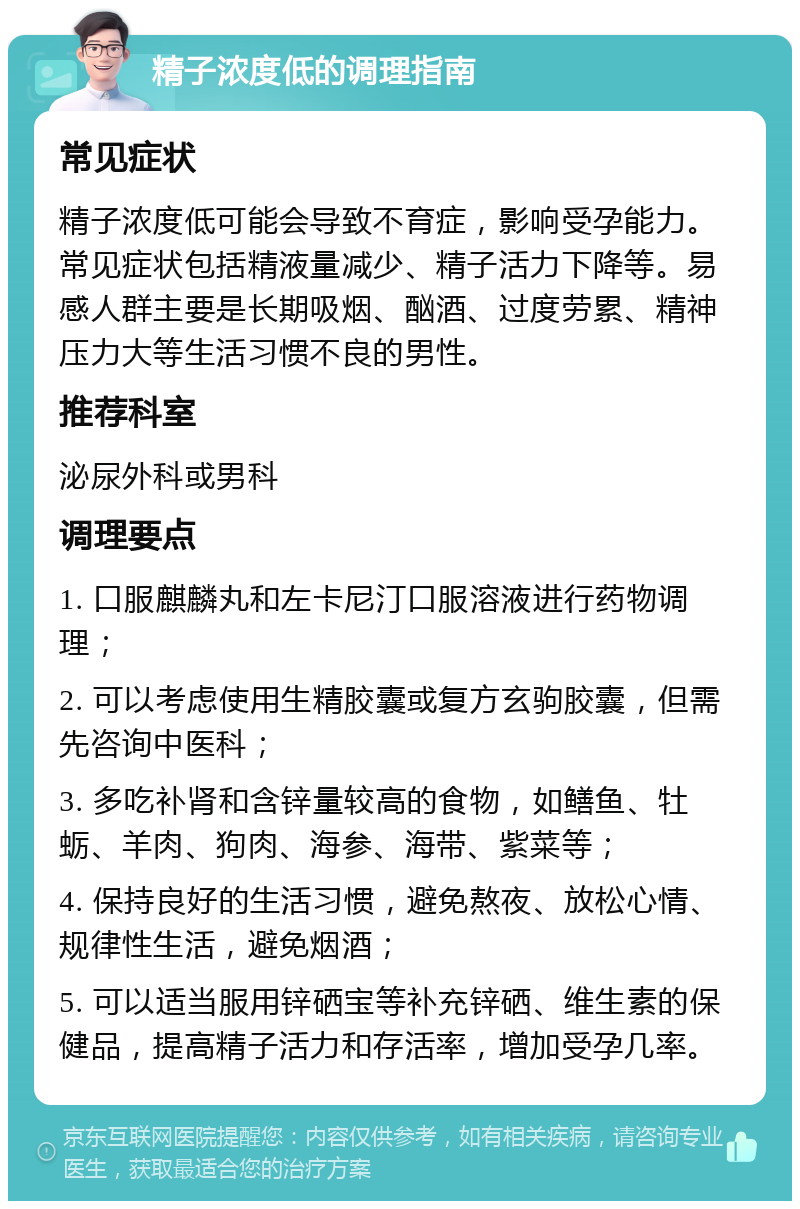 精子浓度低的调理指南 常见症状 精子浓度低可能会导致不育症，影响受孕能力。常见症状包括精液量减少、精子活力下降等。易感人群主要是长期吸烟、酗酒、过度劳累、精神压力大等生活习惯不良的男性。 推荐科室 泌尿外科或男科 调理要点 1. 口服麒麟丸和左卡尼汀口服溶液进行药物调理； 2. 可以考虑使用生精胶囊或复方玄驹胶囊，但需先咨询中医科； 3. 多吃补肾和含锌量较高的食物，如鳝鱼、牡蛎、羊肉、狗肉、海参、海带、紫菜等； 4. 保持良好的生活习惯，避免熬夜、放松心情、规律性生活，避免烟酒； 5. 可以适当服用锌硒宝等补充锌硒、维生素的保健品，提高精子活力和存活率，增加受孕几率。