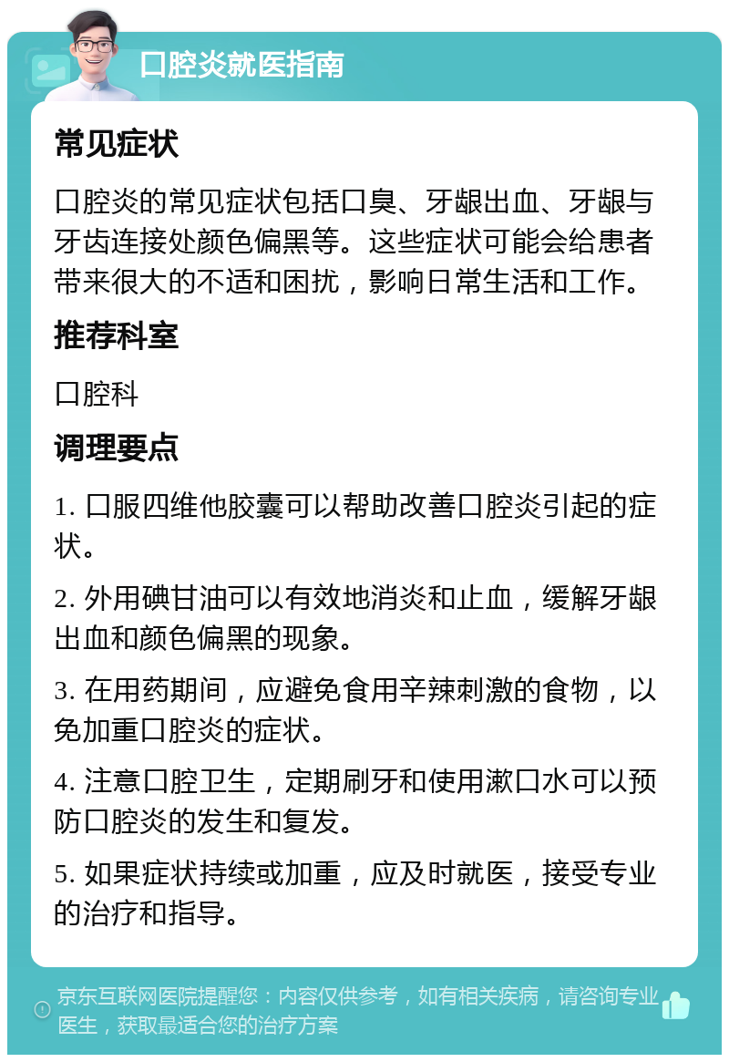 口腔炎就医指南 常见症状 口腔炎的常见症状包括口臭、牙龈出血、牙龈与牙齿连接处颜色偏黑等。这些症状可能会给患者带来很大的不适和困扰，影响日常生活和工作。 推荐科室 口腔科 调理要点 1. 口服四维他胶囊可以帮助改善口腔炎引起的症状。 2. 外用碘甘油可以有效地消炎和止血，缓解牙龈出血和颜色偏黑的现象。 3. 在用药期间，应避免食用辛辣刺激的食物，以免加重口腔炎的症状。 4. 注意口腔卫生，定期刷牙和使用漱口水可以预防口腔炎的发生和复发。 5. 如果症状持续或加重，应及时就医，接受专业的治疗和指导。