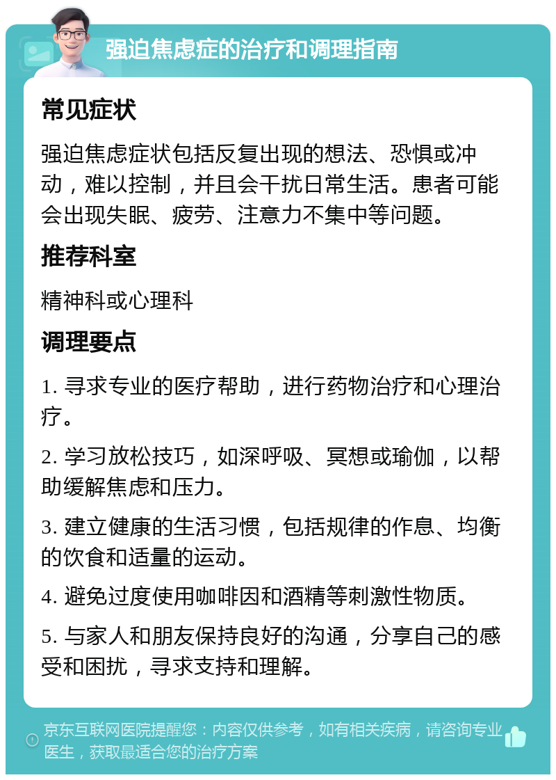 强迫焦虑症的治疗和调理指南 常见症状 强迫焦虑症状包括反复出现的想法、恐惧或冲动，难以控制，并且会干扰日常生活。患者可能会出现失眠、疲劳、注意力不集中等问题。 推荐科室 精神科或心理科 调理要点 1. 寻求专业的医疗帮助，进行药物治疗和心理治疗。 2. 学习放松技巧，如深呼吸、冥想或瑜伽，以帮助缓解焦虑和压力。 3. 建立健康的生活习惯，包括规律的作息、均衡的饮食和适量的运动。 4. 避免过度使用咖啡因和酒精等刺激性物质。 5. 与家人和朋友保持良好的沟通，分享自己的感受和困扰，寻求支持和理解。