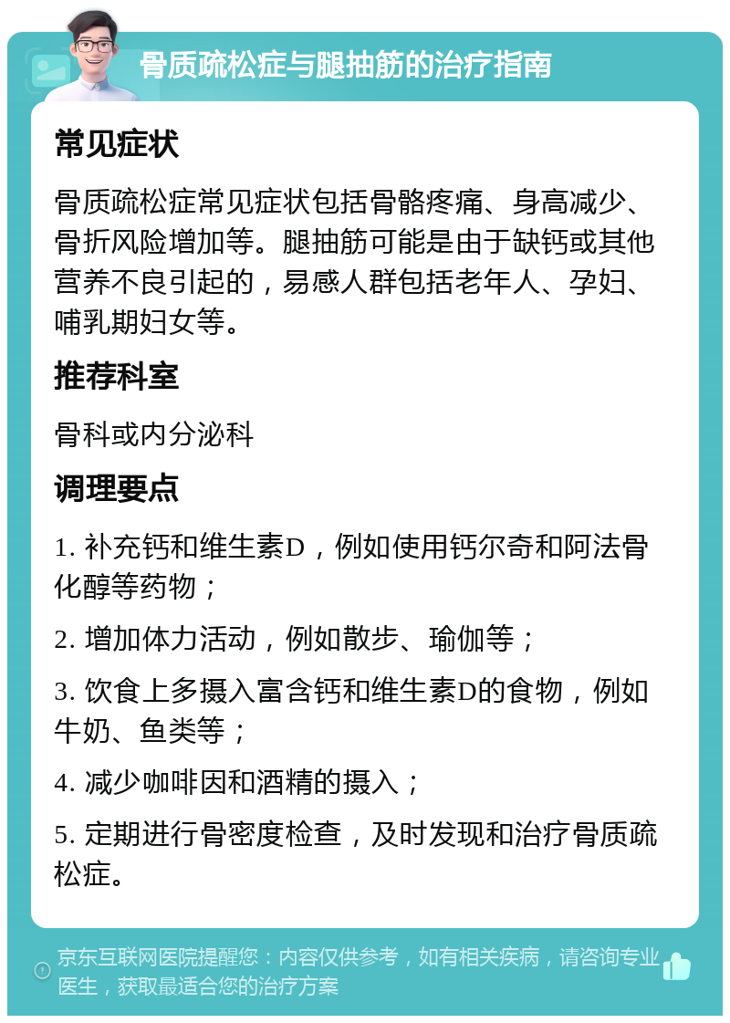 骨质疏松症与腿抽筋的治疗指南 常见症状 骨质疏松症常见症状包括骨骼疼痛、身高减少、骨折风险增加等。腿抽筋可能是由于缺钙或其他营养不良引起的，易感人群包括老年人、孕妇、哺乳期妇女等。 推荐科室 骨科或内分泌科 调理要点 1. 补充钙和维生素D，例如使用钙尔奇和阿法骨化醇等药物； 2. 增加体力活动，例如散步、瑜伽等； 3. 饮食上多摄入富含钙和维生素D的食物，例如牛奶、鱼类等； 4. 减少咖啡因和酒精的摄入； 5. 定期进行骨密度检查，及时发现和治疗骨质疏松症。