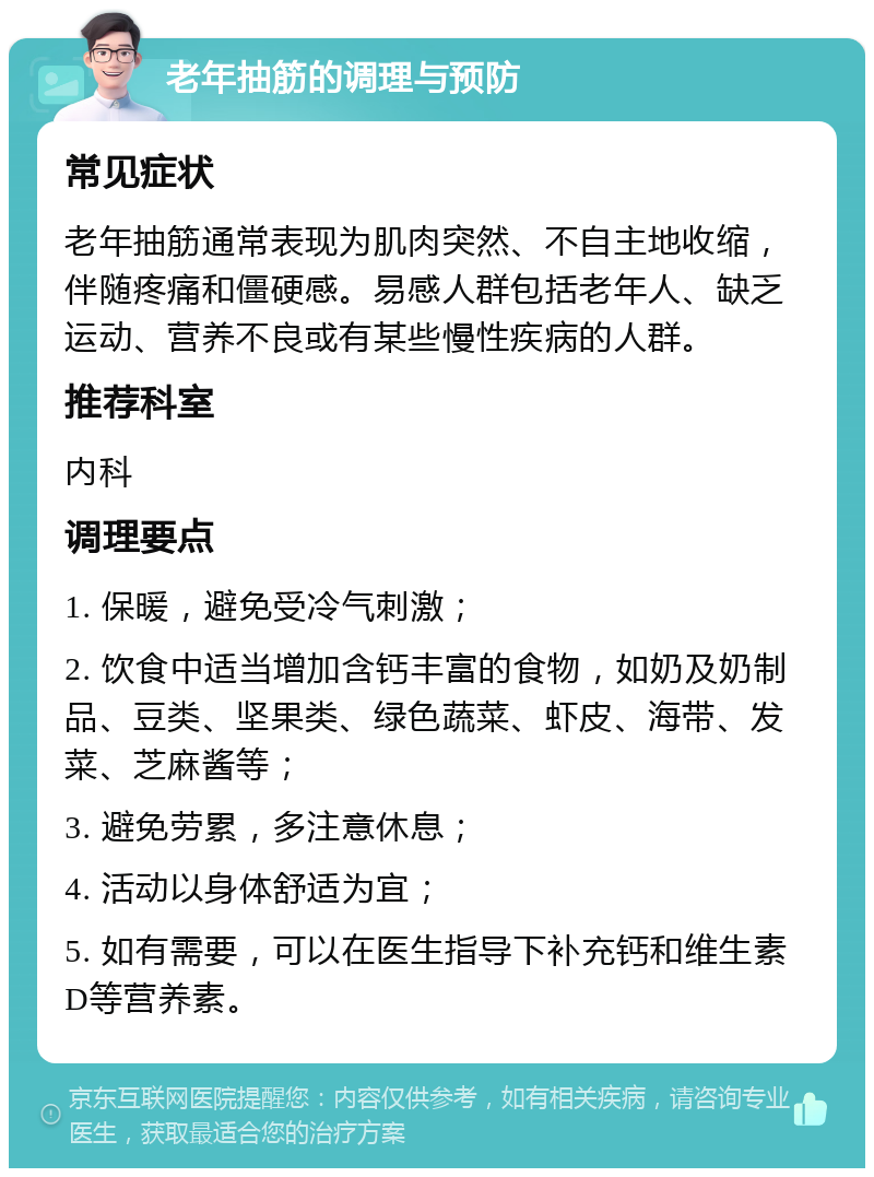 老年抽筋的调理与预防 常见症状 老年抽筋通常表现为肌肉突然、不自主地收缩，伴随疼痛和僵硬感。易感人群包括老年人、缺乏运动、营养不良或有某些慢性疾病的人群。 推荐科室 内科 调理要点 1. 保暖，避免受冷气刺激； 2. 饮食中适当增加含钙丰富的食物，如奶及奶制品、豆类、坚果类、绿色蔬菜、虾皮、海带、发菜、芝麻酱等； 3. 避免劳累，多注意休息； 4. 活动以身体舒适为宜； 5. 如有需要，可以在医生指导下补充钙和维生素D等营养素。