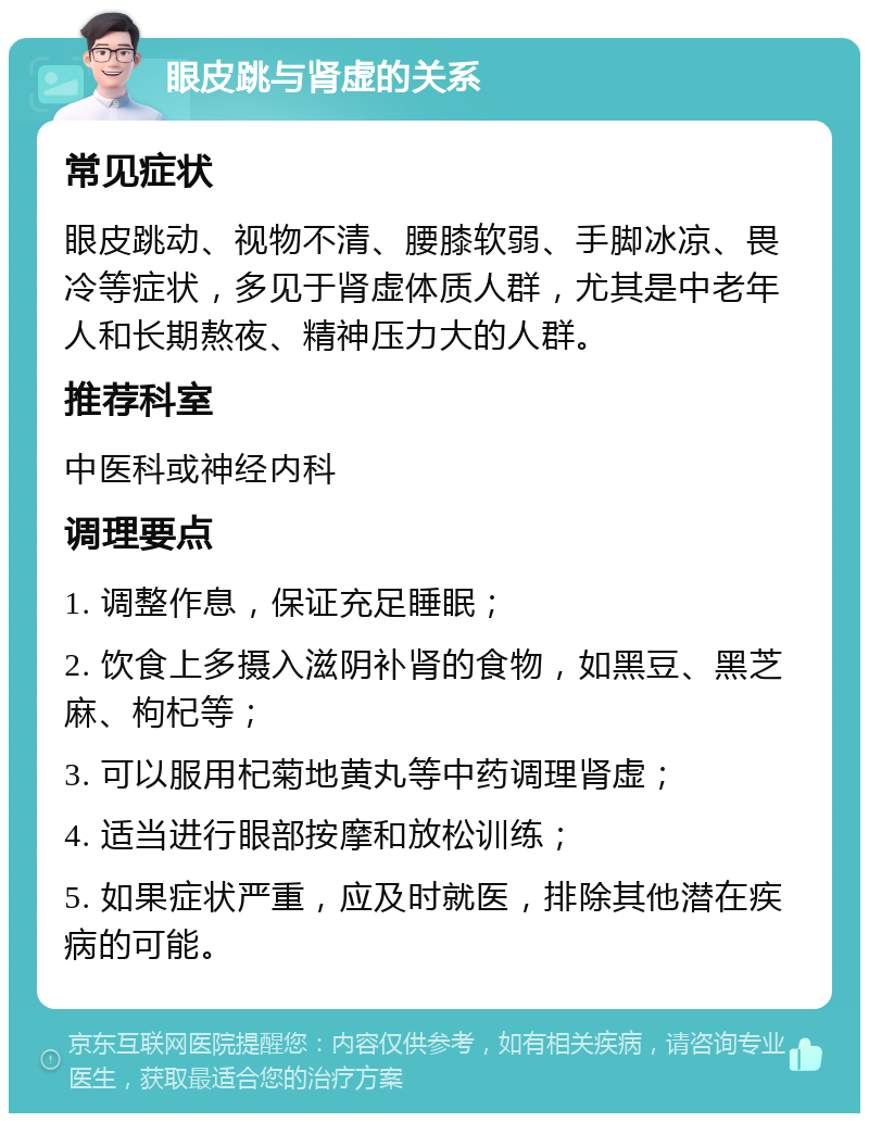 眼皮跳与肾虚的关系 常见症状 眼皮跳动、视物不清、腰膝软弱、手脚冰凉、畏冷等症状，多见于肾虚体质人群，尤其是中老年人和长期熬夜、精神压力大的人群。 推荐科室 中医科或神经内科 调理要点 1. 调整作息，保证充足睡眠； 2. 饮食上多摄入滋阴补肾的食物，如黑豆、黑芝麻、枸杞等； 3. 可以服用杞菊地黄丸等中药调理肾虚； 4. 适当进行眼部按摩和放松训练； 5. 如果症状严重，应及时就医，排除其他潜在疾病的可能。