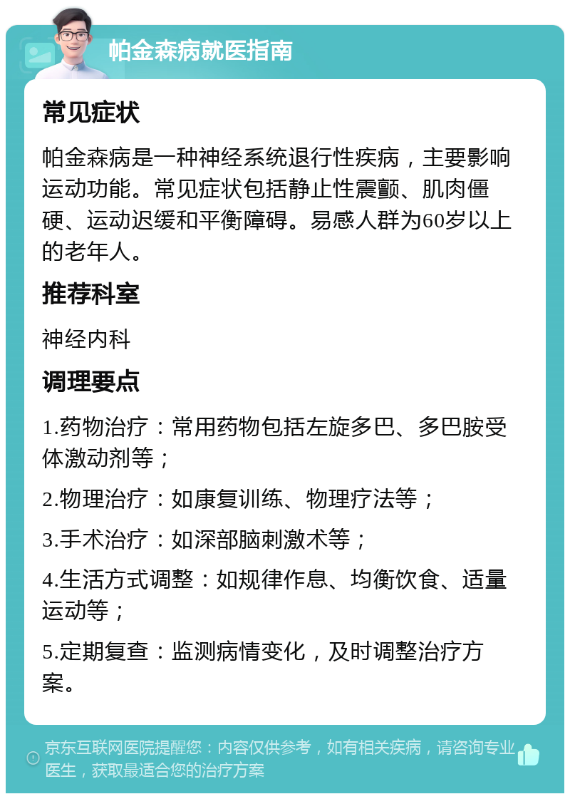 帕金森病就医指南 常见症状 帕金森病是一种神经系统退行性疾病，主要影响运动功能。常见症状包括静止性震颤、肌肉僵硬、运动迟缓和平衡障碍。易感人群为60岁以上的老年人。 推荐科室 神经内科 调理要点 1.药物治疗：常用药物包括左旋多巴、多巴胺受体激动剂等； 2.物理治疗：如康复训练、物理疗法等； 3.手术治疗：如深部脑刺激术等； 4.生活方式调整：如规律作息、均衡饮食、适量运动等； 5.定期复查：监测病情变化，及时调整治疗方案。