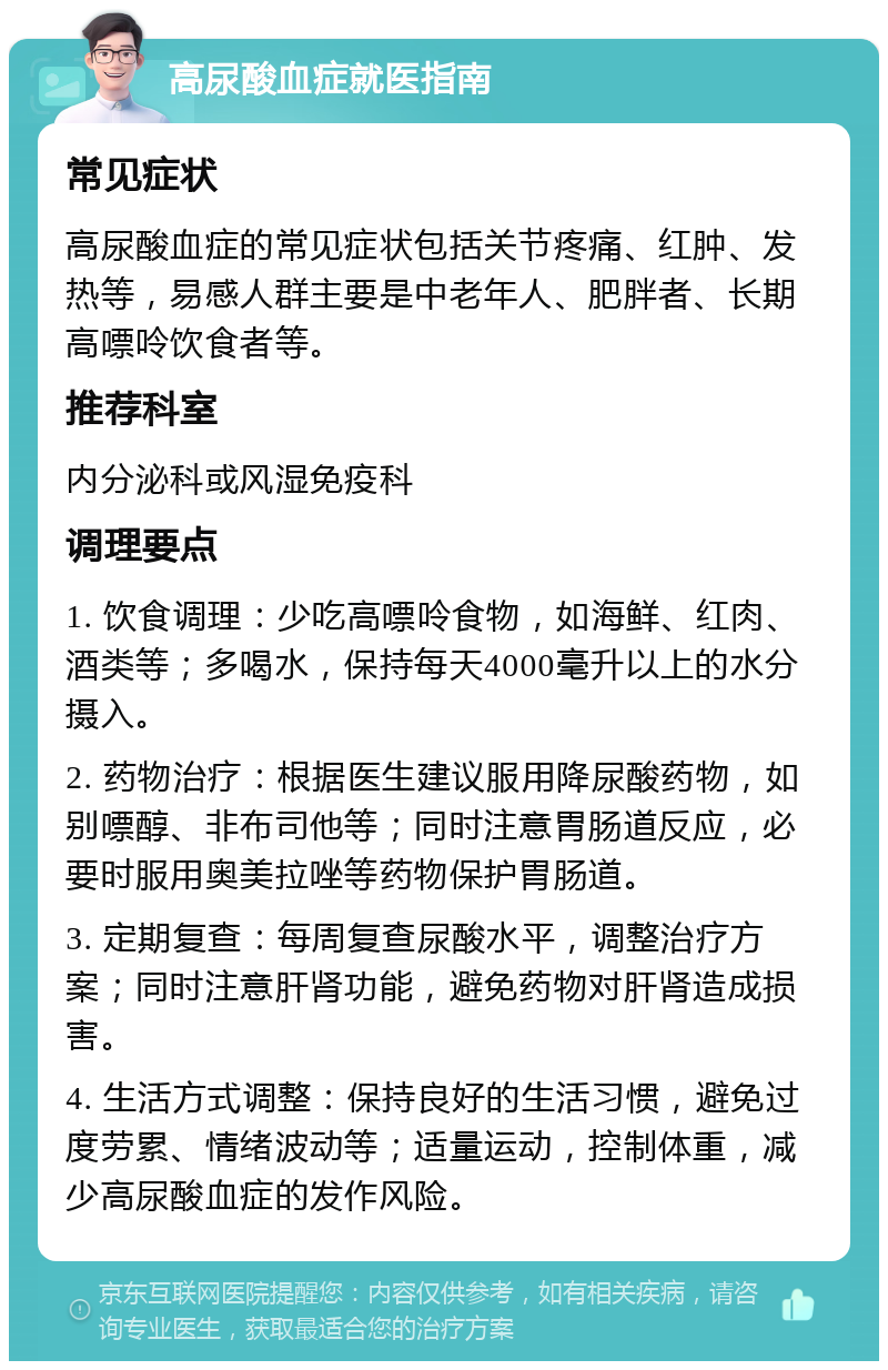 高尿酸血症就医指南 常见症状 高尿酸血症的常见症状包括关节疼痛、红肿、发热等，易感人群主要是中老年人、肥胖者、长期高嘌呤饮食者等。 推荐科室 内分泌科或风湿免疫科 调理要点 1. 饮食调理：少吃高嘌呤食物，如海鲜、红肉、酒类等；多喝水，保持每天4000毫升以上的水分摄入。 2. 药物治疗：根据医生建议服用降尿酸药物，如别嘌醇、非布司他等；同时注意胃肠道反应，必要时服用奥美拉唑等药物保护胃肠道。 3. 定期复查：每周复查尿酸水平，调整治疗方案；同时注意肝肾功能，避免药物对肝肾造成损害。 4. 生活方式调整：保持良好的生活习惯，避免过度劳累、情绪波动等；适量运动，控制体重，减少高尿酸血症的发作风险。