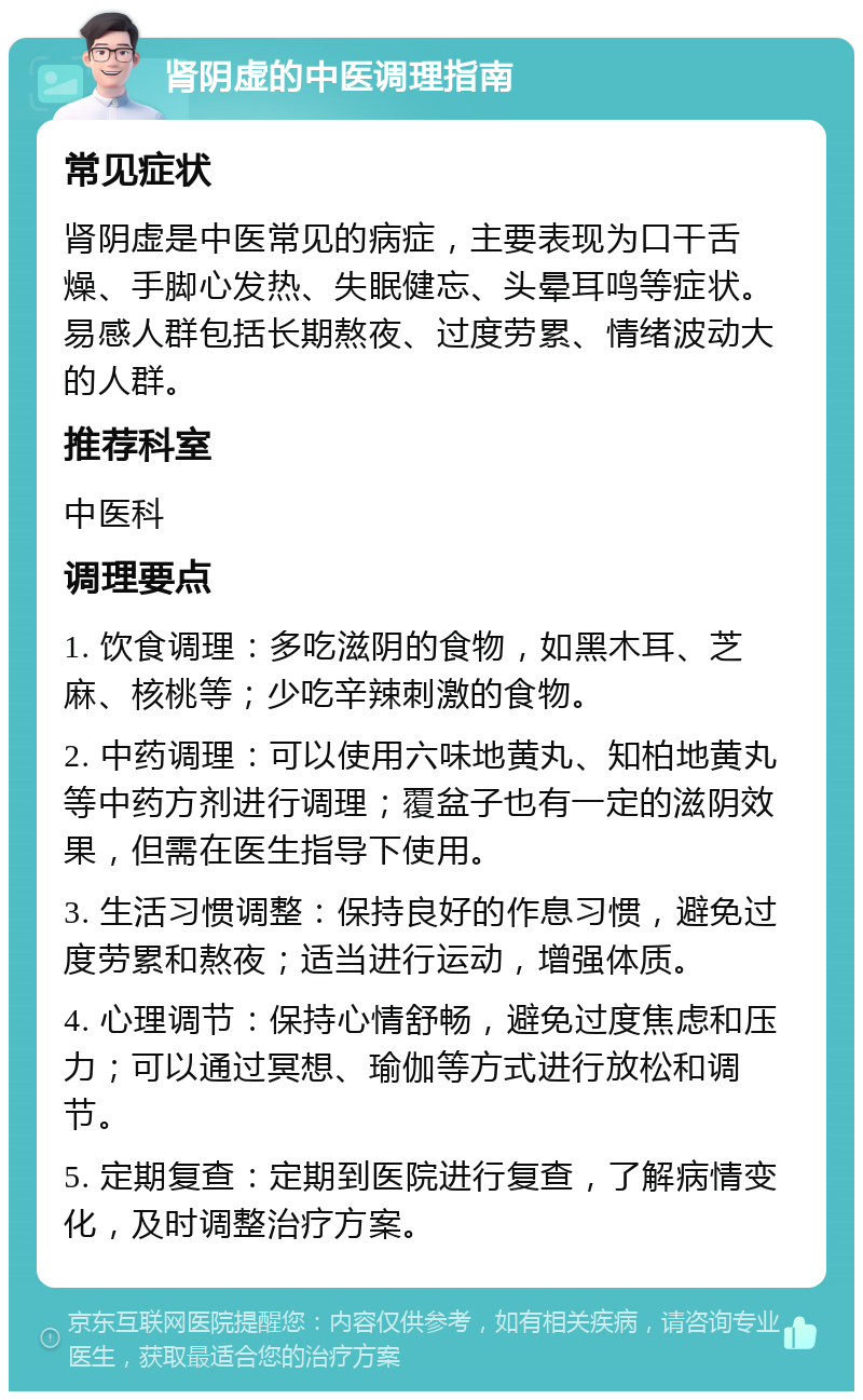 肾阴虚的中医调理指南 常见症状 肾阴虚是中医常见的病症，主要表现为口干舌燥、手脚心发热、失眠健忘、头晕耳鸣等症状。易感人群包括长期熬夜、过度劳累、情绪波动大的人群。 推荐科室 中医科 调理要点 1. 饮食调理：多吃滋阴的食物，如黑木耳、芝麻、核桃等；少吃辛辣刺激的食物。 2. 中药调理：可以使用六味地黄丸、知柏地黄丸等中药方剂进行调理；覆盆子也有一定的滋阴效果，但需在医生指导下使用。 3. 生活习惯调整：保持良好的作息习惯，避免过度劳累和熬夜；适当进行运动，增强体质。 4. 心理调节：保持心情舒畅，避免过度焦虑和压力；可以通过冥想、瑜伽等方式进行放松和调节。 5. 定期复查：定期到医院进行复查，了解病情变化，及时调整治疗方案。