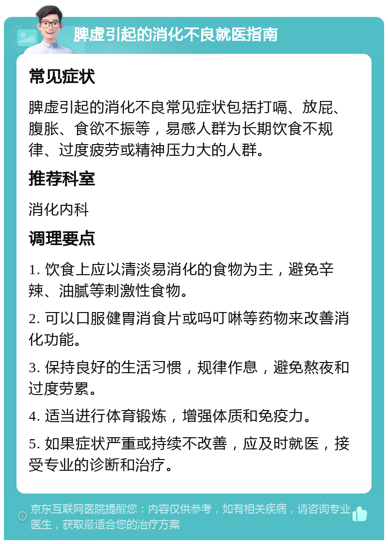 脾虚引起的消化不良就医指南 常见症状 脾虚引起的消化不良常见症状包括打嗝、放屁、腹胀、食欲不振等，易感人群为长期饮食不规律、过度疲劳或精神压力大的人群。 推荐科室 消化内科 调理要点 1. 饮食上应以清淡易消化的食物为主，避免辛辣、油腻等刺激性食物。 2. 可以口服健胃消食片或吗叮啉等药物来改善消化功能。 3. 保持良好的生活习惯，规律作息，避免熬夜和过度劳累。 4. 适当进行体育锻炼，增强体质和免疫力。 5. 如果症状严重或持续不改善，应及时就医，接受专业的诊断和治疗。