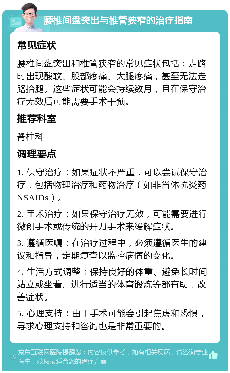 腰椎间盘突出与椎管狭窄的治疗指南 常见症状 腰椎间盘突出和椎管狭窄的常见症状包括：走路时出现酸软、股部疼痛、大腿疼痛，甚至无法走路抬腿。这些症状可能会持续数月，且在保守治疗无效后可能需要手术干预。 推荐科室 脊柱科 调理要点 1. 保守治疗：如果症状不严重，可以尝试保守治疗，包括物理治疗和药物治疗（如非甾体抗炎药NSAIDs）。 2. 手术治疗：如果保守治疗无效，可能需要进行微创手术或传统的开刀手术来缓解症状。 3. 遵循医嘱：在治疗过程中，必须遵循医生的建议和指导，定期复查以监控病情的变化。 4. 生活方式调整：保持良好的体重、避免长时间站立或坐着、进行适当的体育锻炼等都有助于改善症状。 5. 心理支持：由于手术可能会引起焦虑和恐惧，寻求心理支持和咨询也是非常重要的。