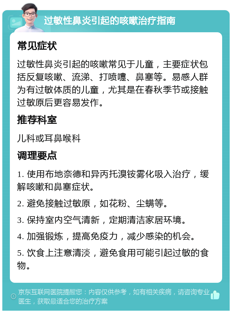 过敏性鼻炎引起的咳嗽治疗指南 常见症状 过敏性鼻炎引起的咳嗽常见于儿童，主要症状包括反复咳嗽、流涕、打喷嚏、鼻塞等。易感人群为有过敏体质的儿童，尤其是在春秋季节或接触过敏原后更容易发作。 推荐科室 儿科或耳鼻喉科 调理要点 1. 使用布地奈德和异丙托溴铵雾化吸入治疗，缓解咳嗽和鼻塞症状。 2. 避免接触过敏原，如花粉、尘螨等。 3. 保持室内空气清新，定期清洁家居环境。 4. 加强锻炼，提高免疫力，减少感染的机会。 5. 饮食上注意清淡，避免食用可能引起过敏的食物。