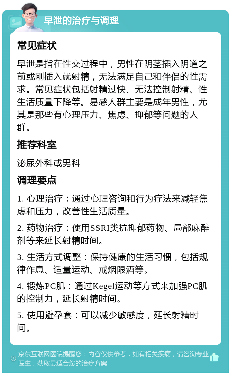 早泄的治疗与调理 常见症状 早泄是指在性交过程中，男性在阴茎插入阴道之前或刚插入就射精，无法满足自己和伴侣的性需求。常见症状包括射精过快、无法控制射精、性生活质量下降等。易感人群主要是成年男性，尤其是那些有心理压力、焦虑、抑郁等问题的人群。 推荐科室 泌尿外科或男科 调理要点 1. 心理治疗：通过心理咨询和行为疗法来减轻焦虑和压力，改善性生活质量。 2. 药物治疗：使用SSRI类抗抑郁药物、局部麻醉剂等来延长射精时间。 3. 生活方式调整：保持健康的生活习惯，包括规律作息、适量运动、戒烟限酒等。 4. 锻炼PC肌：通过Kegel运动等方式来加强PC肌的控制力，延长射精时间。 5. 使用避孕套：可以减少敏感度，延长射精时间。