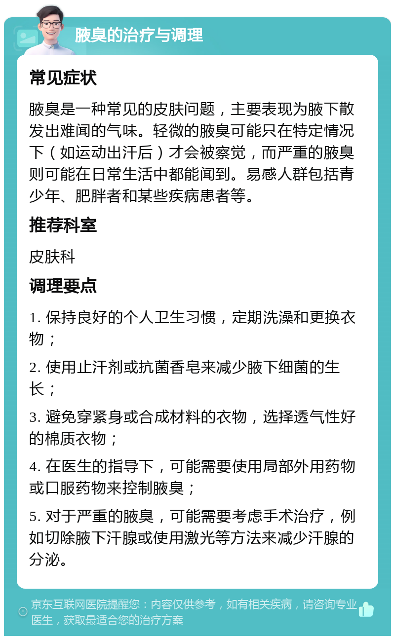 腋臭的治疗与调理 常见症状 腋臭是一种常见的皮肤问题，主要表现为腋下散发出难闻的气味。轻微的腋臭可能只在特定情况下（如运动出汗后）才会被察觉，而严重的腋臭则可能在日常生活中都能闻到。易感人群包括青少年、肥胖者和某些疾病患者等。 推荐科室 皮肤科 调理要点 1. 保持良好的个人卫生习惯，定期洗澡和更换衣物； 2. 使用止汗剂或抗菌香皂来减少腋下细菌的生长； 3. 避免穿紧身或合成材料的衣物，选择透气性好的棉质衣物； 4. 在医生的指导下，可能需要使用局部外用药物或口服药物来控制腋臭； 5. 对于严重的腋臭，可能需要考虑手术治疗，例如切除腋下汗腺或使用激光等方法来减少汗腺的分泌。