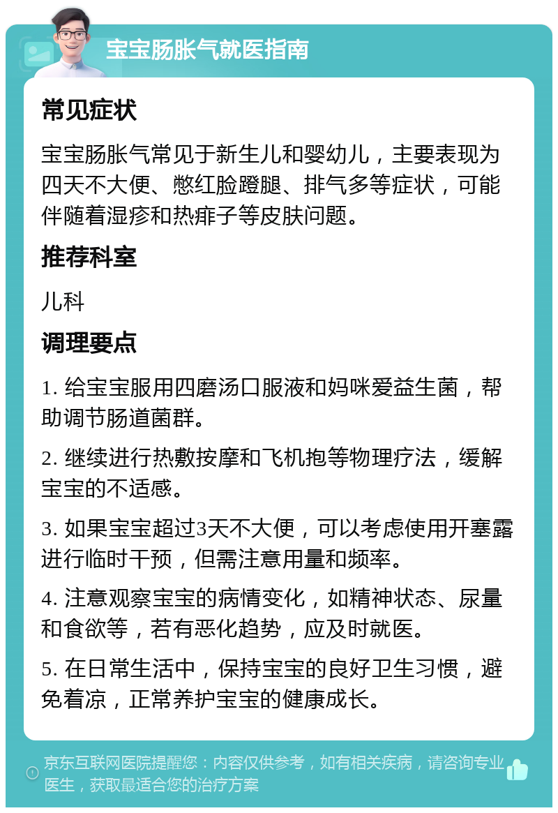 宝宝肠胀气就医指南 常见症状 宝宝肠胀气常见于新生儿和婴幼儿，主要表现为四天不大便、憋红脸蹬腿、排气多等症状，可能伴随着湿疹和热痱子等皮肤问题。 推荐科室 儿科 调理要点 1. 给宝宝服用四磨汤口服液和妈咪爱益生菌，帮助调节肠道菌群。 2. 继续进行热敷按摩和飞机抱等物理疗法，缓解宝宝的不适感。 3. 如果宝宝超过3天不大便，可以考虑使用开塞露进行临时干预，但需注意用量和频率。 4. 注意观察宝宝的病情变化，如精神状态、尿量和食欲等，若有恶化趋势，应及时就医。 5. 在日常生活中，保持宝宝的良好卫生习惯，避免着凉，正常养护宝宝的健康成长。