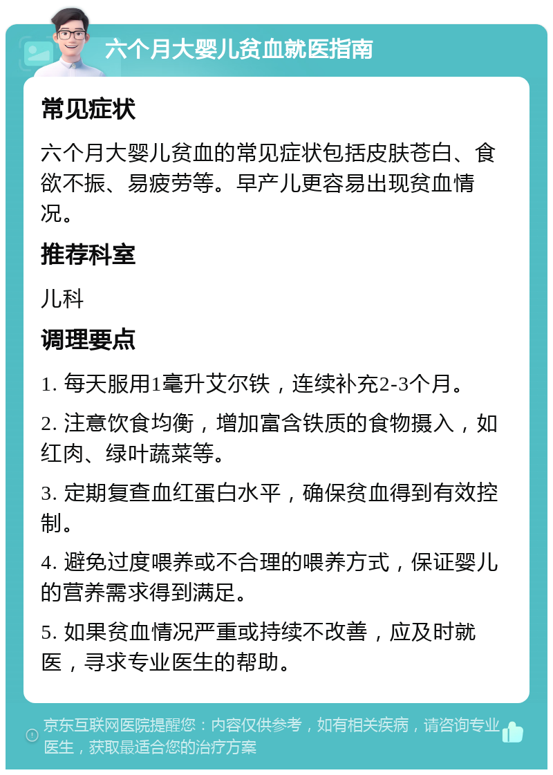 六个月大婴儿贫血就医指南 常见症状 六个月大婴儿贫血的常见症状包括皮肤苍白、食欲不振、易疲劳等。早产儿更容易出现贫血情况。 推荐科室 儿科 调理要点 1. 每天服用1毫升艾尔铁，连续补充2-3个月。 2. 注意饮食均衡，增加富含铁质的食物摄入，如红肉、绿叶蔬菜等。 3. 定期复查血红蛋白水平，确保贫血得到有效控制。 4. 避免过度喂养或不合理的喂养方式，保证婴儿的营养需求得到满足。 5. 如果贫血情况严重或持续不改善，应及时就医，寻求专业医生的帮助。