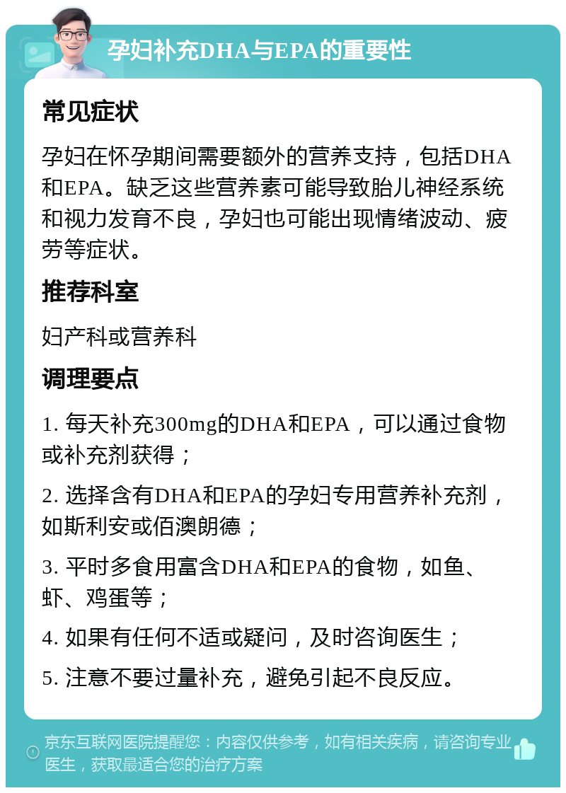 孕妇补充DHA与EPA的重要性 常见症状 孕妇在怀孕期间需要额外的营养支持，包括DHA和EPA。缺乏这些营养素可能导致胎儿神经系统和视力发育不良，孕妇也可能出现情绪波动、疲劳等症状。 推荐科室 妇产科或营养科 调理要点 1. 每天补充300mg的DHA和EPA，可以通过食物或补充剂获得； 2. 选择含有DHA和EPA的孕妇专用营养补充剂，如斯利安或佰澳朗德； 3. 平时多食用富含DHA和EPA的食物，如鱼、虾、鸡蛋等； 4. 如果有任何不适或疑问，及时咨询医生； 5. 注意不要过量补充，避免引起不良反应。