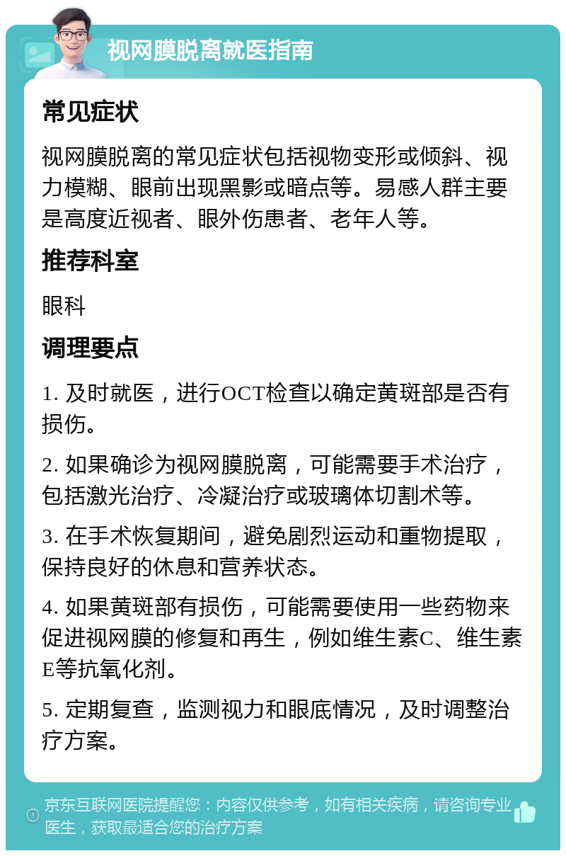 视网膜脱离就医指南 常见症状 视网膜脱离的常见症状包括视物变形或倾斜、视力模糊、眼前出现黑影或暗点等。易感人群主要是高度近视者、眼外伤患者、老年人等。 推荐科室 眼科 调理要点 1. 及时就医，进行OCT检查以确定黄斑部是否有损伤。 2. 如果确诊为视网膜脱离，可能需要手术治疗，包括激光治疗、冷凝治疗或玻璃体切割术等。 3. 在手术恢复期间，避免剧烈运动和重物提取，保持良好的休息和营养状态。 4. 如果黄斑部有损伤，可能需要使用一些药物来促进视网膜的修复和再生，例如维生素C、维生素E等抗氧化剂。 5. 定期复查，监测视力和眼底情况，及时调整治疗方案。