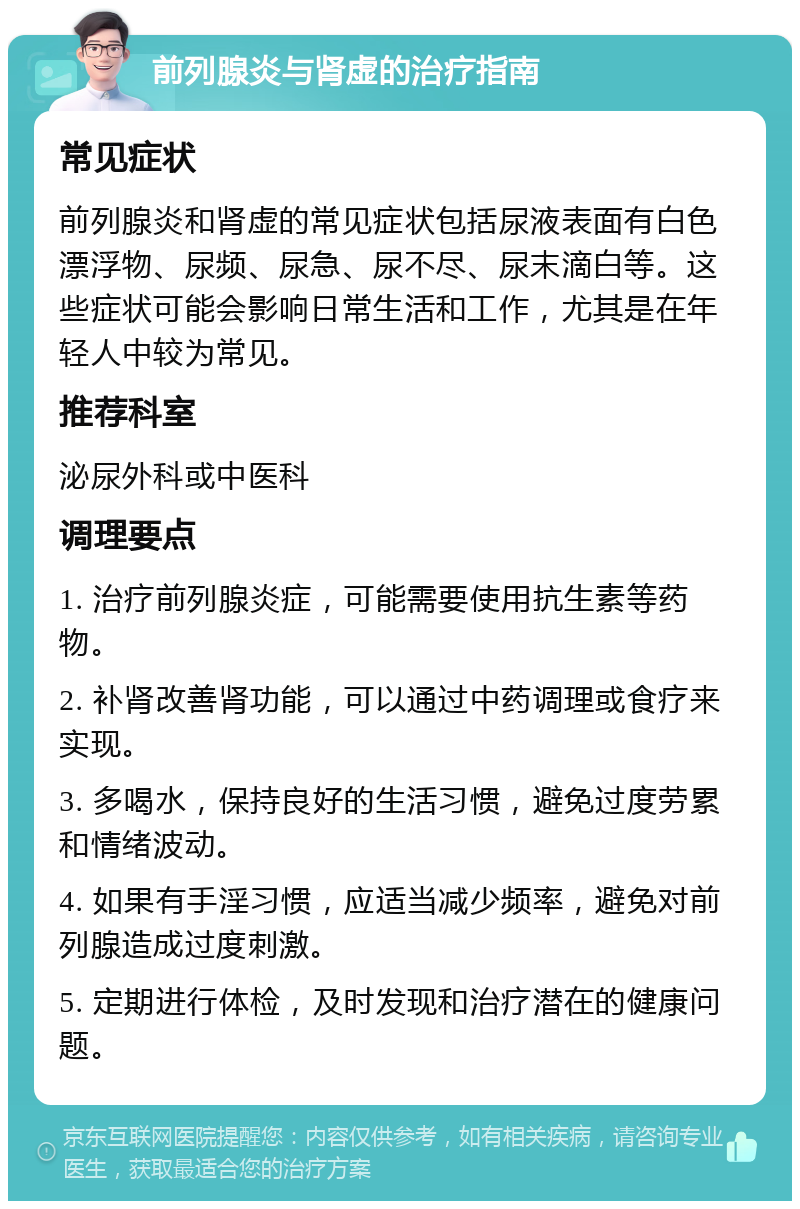 前列腺炎与肾虚的治疗指南 常见症状 前列腺炎和肾虚的常见症状包括尿液表面有白色漂浮物、尿频、尿急、尿不尽、尿末滴白等。这些症状可能会影响日常生活和工作，尤其是在年轻人中较为常见。 推荐科室 泌尿外科或中医科 调理要点 1. 治疗前列腺炎症，可能需要使用抗生素等药物。 2. 补肾改善肾功能，可以通过中药调理或食疗来实现。 3. 多喝水，保持良好的生活习惯，避免过度劳累和情绪波动。 4. 如果有手淫习惯，应适当减少频率，避免对前列腺造成过度刺激。 5. 定期进行体检，及时发现和治疗潜在的健康问题。