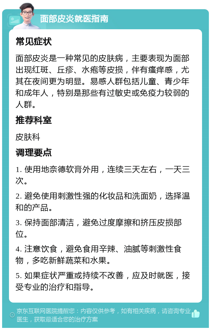 面部皮炎就医指南 常见症状 面部皮炎是一种常见的皮肤病，主要表现为面部出现红斑、丘疹、水疱等皮损，伴有瘙痒感，尤其在夜间更为明显。易感人群包括儿童、青少年和成年人，特别是那些有过敏史或免疫力较弱的人群。 推荐科室 皮肤科 调理要点 1. 使用地奈德软膏外用，连续三天左右，一天三次。 2. 避免使用刺激性强的化妆品和洗面奶，选择温和的产品。 3. 保持面部清洁，避免过度摩擦和挤压皮损部位。 4. 注意饮食，避免食用辛辣、油腻等刺激性食物，多吃新鲜蔬菜和水果。 5. 如果症状严重或持续不改善，应及时就医，接受专业的治疗和指导。