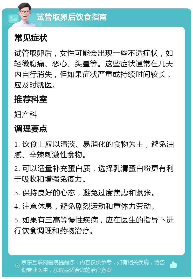 试管取卵后饮食指南 常见症状 试管取卵后，女性可能会出现一些不适症状，如轻微腹痛、恶心、头晕等。这些症状通常在几天内自行消失，但如果症状严重或持续时间较长，应及时就医。 推荐科室 妇产科 调理要点 1. 饮食上应以清淡、易消化的食物为主，避免油腻、辛辣刺激性食物。 2. 可以适量补充蛋白质，选择乳清蛋白粉更有利于吸收和增强免疫力。 3. 保持良好的心态，避免过度焦虑和紧张。 4. 注意休息，避免剧烈运动和重体力劳动。 5. 如果有三高等慢性疾病，应在医生的指导下进行饮食调理和药物治疗。