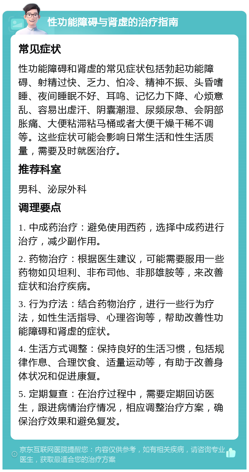 性功能障碍与肾虚的治疗指南 常见症状 性功能障碍和肾虚的常见症状包括勃起功能障碍、射精过快、乏力、怕冷、精神不振、头昏嗜睡、夜间睡眠不好、耳鸣、记忆力下降、心烦意乱、容易出虚汗、阴囊潮湿、尿频尿急、会阴部胀痛、大便粘滞粘马桶或者大便干燥干稀不调等。这些症状可能会影响日常生活和性生活质量，需要及时就医治疗。 推荐科室 男科、泌尿外科 调理要点 1. 中成药治疗：避免使用西药，选择中成药进行治疗，减少副作用。 2. 药物治疗：根据医生建议，可能需要服用一些药物如贝坦利、非布司他、非那雄胺等，来改善症状和治疗疾病。 3. 行为疗法：结合药物治疗，进行一些行为疗法，如性生活指导、心理咨询等，帮助改善性功能障碍和肾虚的症状。 4. 生活方式调整：保持良好的生活习惯，包括规律作息、合理饮食、适量运动等，有助于改善身体状况和促进康复。 5. 定期复查：在治疗过程中，需要定期回访医生，跟进病情治疗情况，相应调整治疗方案，确保治疗效果和避免复发。