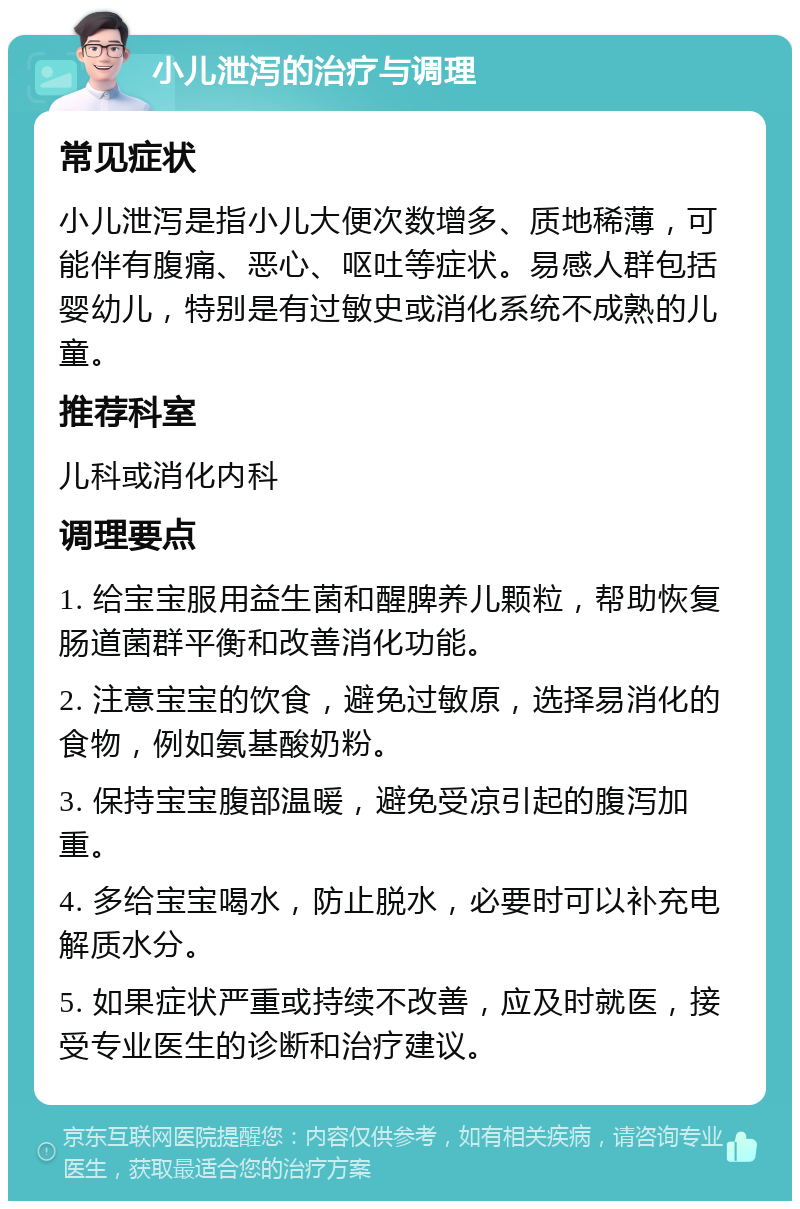 小儿泄泻的治疗与调理 常见症状 小儿泄泻是指小儿大便次数增多、质地稀薄，可能伴有腹痛、恶心、呕吐等症状。易感人群包括婴幼儿，特别是有过敏史或消化系统不成熟的儿童。 推荐科室 儿科或消化内科 调理要点 1. 给宝宝服用益生菌和醒脾养儿颗粒，帮助恢复肠道菌群平衡和改善消化功能。 2. 注意宝宝的饮食，避免过敏原，选择易消化的食物，例如氨基酸奶粉。 3. 保持宝宝腹部温暖，避免受凉引起的腹泻加重。 4. 多给宝宝喝水，防止脱水，必要时可以补充电解质水分。 5. 如果症状严重或持续不改善，应及时就医，接受专业医生的诊断和治疗建议。