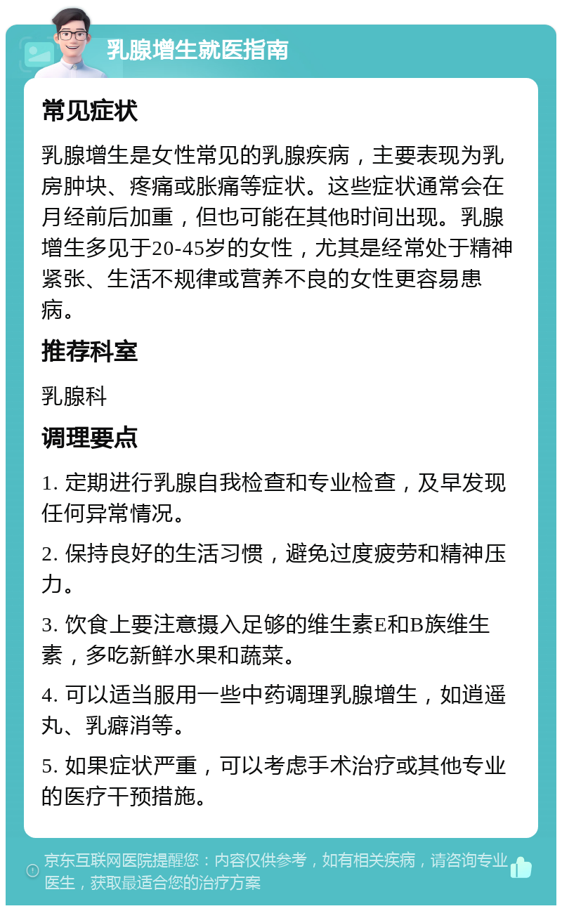 乳腺增生就医指南 常见症状 乳腺增生是女性常见的乳腺疾病，主要表现为乳房肿块、疼痛或胀痛等症状。这些症状通常会在月经前后加重，但也可能在其他时间出现。乳腺增生多见于20-45岁的女性，尤其是经常处于精神紧张、生活不规律或营养不良的女性更容易患病。 推荐科室 乳腺科 调理要点 1. 定期进行乳腺自我检查和专业检查，及早发现任何异常情况。 2. 保持良好的生活习惯，避免过度疲劳和精神压力。 3. 饮食上要注意摄入足够的维生素E和B族维生素，多吃新鲜水果和蔬菜。 4. 可以适当服用一些中药调理乳腺增生，如逍遥丸、乳癖消等。 5. 如果症状严重，可以考虑手术治疗或其他专业的医疗干预措施。