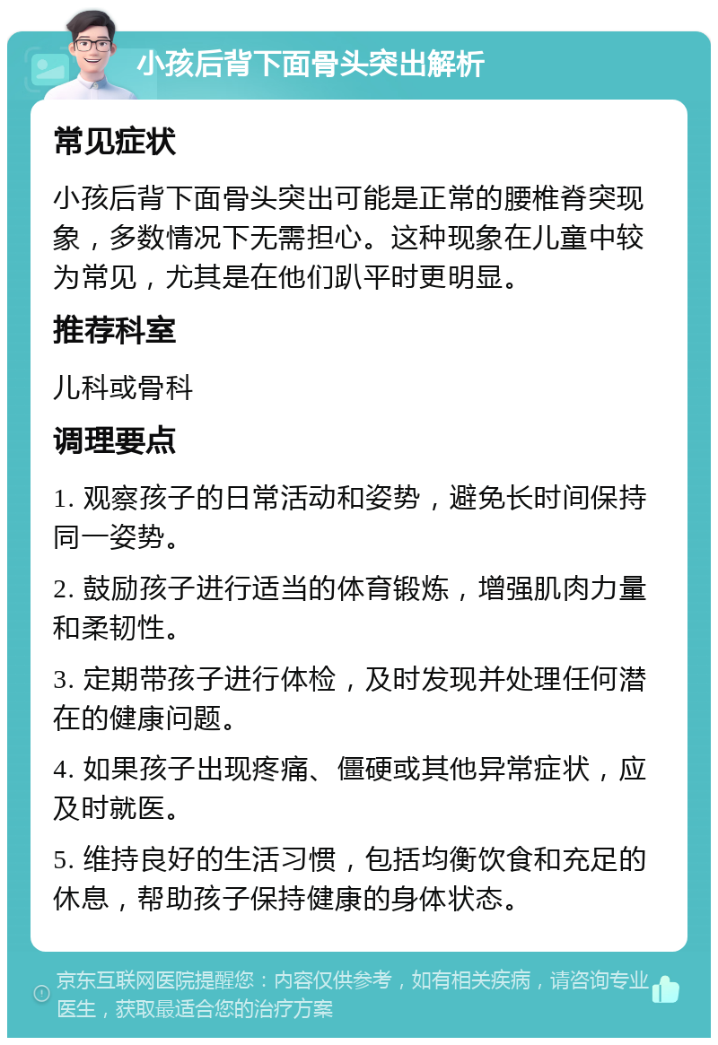 小孩后背下面骨头突出解析 常见症状 小孩后背下面骨头突出可能是正常的腰椎脊突现象，多数情况下无需担心。这种现象在儿童中较为常见，尤其是在他们趴平时更明显。 推荐科室 儿科或骨科 调理要点 1. 观察孩子的日常活动和姿势，避免长时间保持同一姿势。 2. 鼓励孩子进行适当的体育锻炼，增强肌肉力量和柔韧性。 3. 定期带孩子进行体检，及时发现并处理任何潜在的健康问题。 4. 如果孩子出现疼痛、僵硬或其他异常症状，应及时就医。 5. 维持良好的生活习惯，包括均衡饮食和充足的休息，帮助孩子保持健康的身体状态。