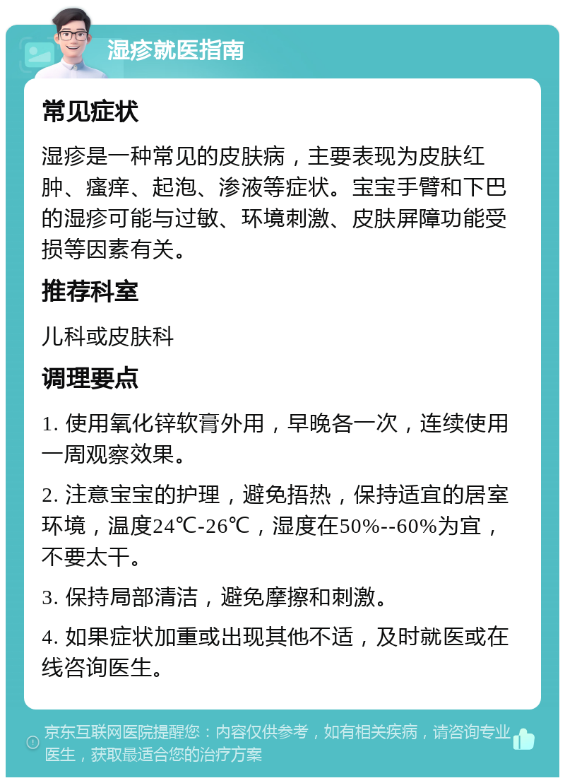 湿疹就医指南 常见症状 湿疹是一种常见的皮肤病，主要表现为皮肤红肿、瘙痒、起泡、渗液等症状。宝宝手臂和下巴的湿疹可能与过敏、环境刺激、皮肤屏障功能受损等因素有关。 推荐科室 儿科或皮肤科 调理要点 1. 使用氧化锌软膏外用，早晚各一次，连续使用一周观察效果。 2. 注意宝宝的护理，避免捂热，保持适宜的居室环境，温度24℃-26℃，湿度在50%--60%为宜，不要太干。 3. 保持局部清洁，避免摩擦和刺激。 4. 如果症状加重或出现其他不适，及时就医或在线咨询医生。