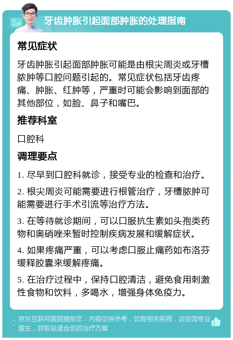 牙齿肿胀引起面部肿胀的处理指南 常见症状 牙齿肿胀引起面部肿胀可能是由根尖周炎或牙槽脓肿等口腔问题引起的。常见症状包括牙齿疼痛、肿胀、红肿等，严重时可能会影响到面部的其他部位，如脸、鼻子和嘴巴。 推荐科室 口腔科 调理要点 1. 尽早到口腔科就诊，接受专业的检查和治疗。 2. 根尖周炎可能需要进行根管治疗，牙槽脓肿可能需要进行手术引流等治疗方法。 3. 在等待就诊期间，可以口服抗生素如头孢类药物和奥硝唑来暂时控制疾病发展和缓解症状。 4. 如果疼痛严重，可以考虑口服止痛药如布洛芬缓释胶囊来缓解疼痛。 5. 在治疗过程中，保持口腔清洁，避免食用刺激性食物和饮料，多喝水，增强身体免疫力。