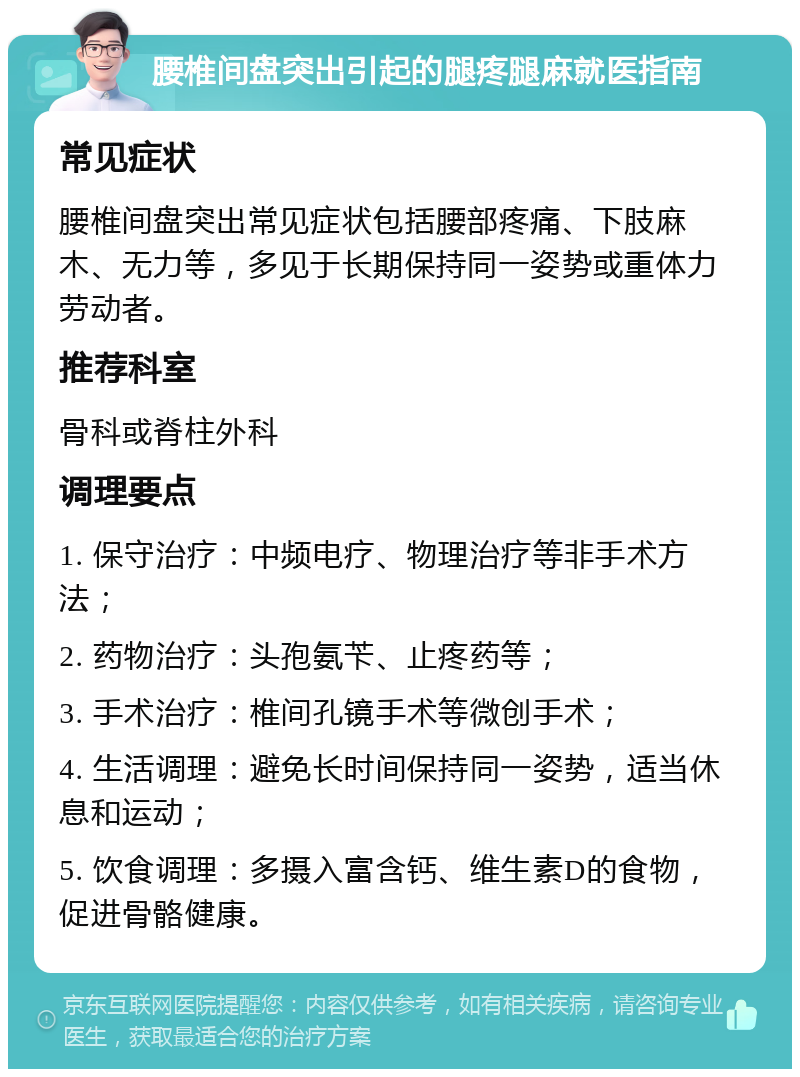 腰椎间盘突出引起的腿疼腿麻就医指南 常见症状 腰椎间盘突出常见症状包括腰部疼痛、下肢麻木、无力等，多见于长期保持同一姿势或重体力劳动者。 推荐科室 骨科或脊柱外科 调理要点 1. 保守治疗：中频电疗、物理治疗等非手术方法； 2. 药物治疗：头孢氨苄、止疼药等； 3. 手术治疗：椎间孔镜手术等微创手术； 4. 生活调理：避免长时间保持同一姿势，适当休息和运动； 5. 饮食调理：多摄入富含钙、维生素D的食物，促进骨骼健康。