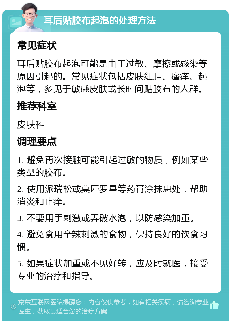 耳后贴胶布起泡的处理方法 常见症状 耳后贴胶布起泡可能是由于过敏、摩擦或感染等原因引起的。常见症状包括皮肤红肿、瘙痒、起泡等，多见于敏感皮肤或长时间贴胶布的人群。 推荐科室 皮肤科 调理要点 1. 避免再次接触可能引起过敏的物质，例如某些类型的胶布。 2. 使用派瑞松或莫匹罗星等药膏涂抹患处，帮助消炎和止痒。 3. 不要用手刺激或弄破水泡，以防感染加重。 4. 避免食用辛辣刺激的食物，保持良好的饮食习惯。 5. 如果症状加重或不见好转，应及时就医，接受专业的治疗和指导。