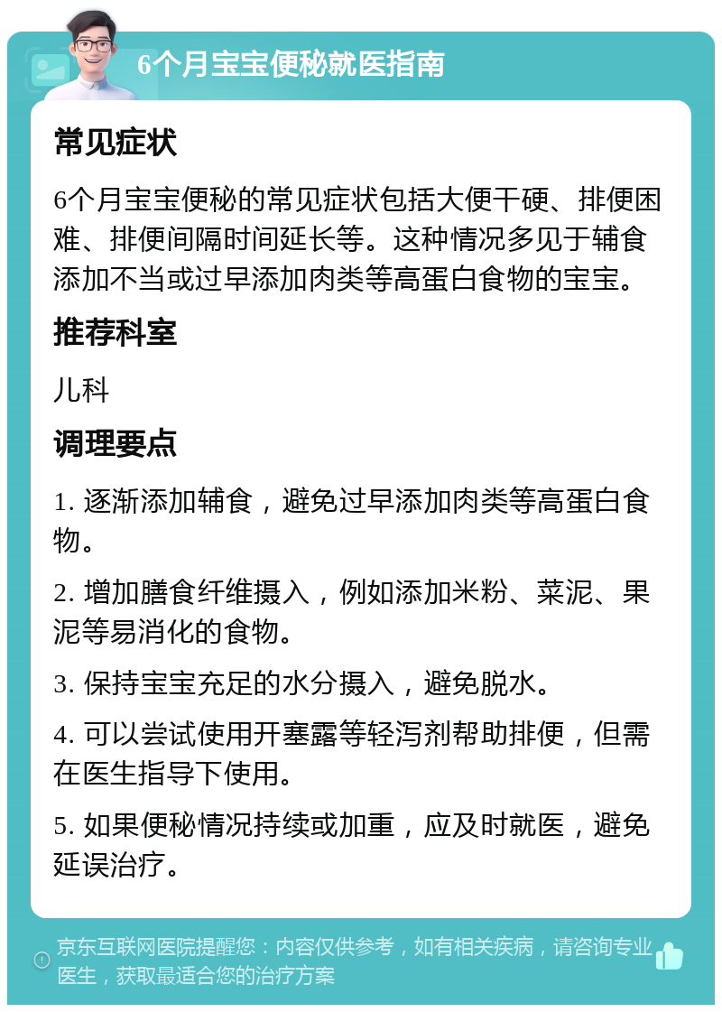 6个月宝宝便秘就医指南 常见症状 6个月宝宝便秘的常见症状包括大便干硬、排便困难、排便间隔时间延长等。这种情况多见于辅食添加不当或过早添加肉类等高蛋白食物的宝宝。 推荐科室 儿科 调理要点 1. 逐渐添加辅食，避免过早添加肉类等高蛋白食物。 2. 增加膳食纤维摄入，例如添加米粉、菜泥、果泥等易消化的食物。 3. 保持宝宝充足的水分摄入，避免脱水。 4. 可以尝试使用开塞露等轻泻剂帮助排便，但需在医生指导下使用。 5. 如果便秘情况持续或加重，应及时就医，避免延误治疗。